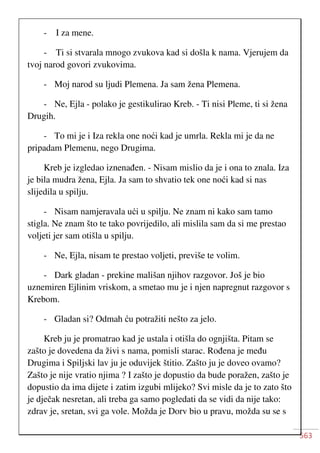 563
- I za mene.
- Ti si stvarala mnogo zvukova kad si došla k nama. Vjerujem da
tvoj narod govori zvukovima.
- Moj narod su ljudi Plemena. Ja sam žena Plemena.
- Ne, Ejla - polako je gestikulirao Kreb. - Ti nisi Pleme, ti si žena
Drugih.
- To mi je i Iza rekla one noći kad je umrla. Rekla mi je da ne
pripadam Plemenu, nego Drugima.
Kreb je izgledao iznenađen. - Nisam mislio da je i ona to znala. Iza
je bila mudra žena, Ejla. Ja sam to shvatio tek one noći kad si nas
slijedila u spilju.
- Nisam namjeravala ući u spilju. Ne znam ni kako sam tamo
stigla. Ne znam što te tako povrijedilo, ali mislila sam da si me prestao
voljeti jer sam otišla u spilju.
- Ne, Ejla, nisam te prestao voljeti, previše te volim.
- Dark gladan - prekine mališan njihov razgovor. Još je bio
uznemiren Ejlinim vriskom, a smetao mu je i njen napregnut razgovor s
Krebom.
- Gladan si? Odmah ću potražiti nešto za jelo.
Kreb ju je promatrao kad je ustala i otišla do ognjišta. Pitam se
zašto je dovedena da živi s nama, pomisli starac. Rođena je među
Drugima i Spiljski lav ju je oduvijek štitio. Zašto ju je doveo ovamo?
Zašto je nije vratio njima ? I zašto je dopustio da bude poražen, zašto je
dopustio da ima dijete i zatim izgubi mlijeko? Svi misle da je to zato što
je dječak nesretan, ali treba ga samo pogledati da se vidi da nije tako:
zdrav je, sretan, svi ga vole. Možda je Dorv bio u pravu, možda su se s
 