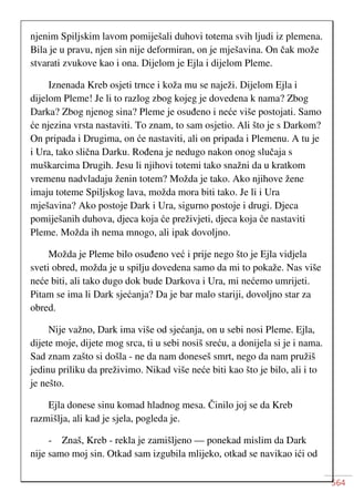 564
njenim Spiljskim lavom pomiješali duhovi totema svih ljudi iz plemena.
Bila je u pravu, njen sin nije deformiran, on je mješavina. On čak može
stvarati zvukove kao i ona. Dijelom je Ejla i dijelom Pleme.
Iznenada Kreb osjeti trnce i koža mu se naježi. Dijelom Ejla i
dijelom Pleme! Je li to razlog zbog kojeg je dovedena k nama? Zbog
Darka? Zbog njenog sina? Pleme je osuđeno i neće više postojati. Samo
će njezina vrsta nastaviti. To znam, to sam osjetio. Ali što je s Darkom?
On pripada i Drugima, on će nastaviti, ali on pripada i Plemenu. A tu je
i Ura, tako slična Darku. Rođena je nedugo nakon onog slučaja s
muškarcima Drugih. Jesu li njihovi totemi tako snažni da u kratkom
vremenu nadvladaju ženin totem? Možda je tako. Ako njihove žene
imaju toteme Spiljskog lava, možda mora biti tako. Je li i Ura
mješavina? Ako postoje Dark i Ura, sigurno postoje i drugi. Djeca
pomiješanih duhova, djeca koja će preživjeti, djeca koja će nastaviti
Pleme. Možda ih nema mnogo, ali ipak dovoljno.
Možda je Pleme bilo osuđeno već i prije nego što je Ejla vidjela
sveti obred, možda je u spilju dovedena samo da mi to pokaže. Nas više
neće biti, ali tako dugo dok bude Darkova i Ura, mi nećemo umrijeti.
Pitam se ima li Dark sjećanja? Da je bar malo stariji, dovoljno star za
obred.
Nije važno, Dark ima više od sjećanja, on u sebi nosi Pleme. Ejla,
dijete moje, dijete mog srca, ti u sebi nosiš sreću, a donijela si je i nama.
Sad znam zašto si došla - ne da nam doneseš smrt, nego da nam pružiš
jedinu priliku da preživimo. Nikad više neće biti kao što je bilo, ali i to
je nešto.
Ejla donese sinu komad hladnog mesa. Činilo joj se da Kreb
razmišlja, ali kad je sjela, pogleda je.
- Znaš, Kreb - rekla je zamišljeno — ponekad mislim da Dark
nije samo moj sin. Otkad sam izgubila mlijeko, otkad se navikao ići od
 