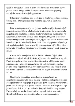 565
ognjišta do ognjišta i sisati mlijeko svih žena koje imaju malu djecu,
jede sa svima. Svi ga hrane. Podsjeća me na mladunče spiljskog
medvjeda, kao da je sin cijelog plemena.
Ejla osjeti veliku tugu koja je izbijala iz Krebovog jedinog tamnog,
bistrog oka. - Dark je sin cijelog plemena, Ejla. On je jedini sin
Plemena.
Prvo svjetlo praskozorja zasvjetluca na ulazu spilje, ispunjavajući
trokutasti prolaz. Ejla je bila budna i u svjetlu novog dana promatrala
zaspalog sina. Pogledala je prema Krebovim krznima za spavanje. Po
njegovom je pravilnom disanju znala da spava. Drago mi je što smo
konačno razgovarali, osjećala je kao da joj je s leđa skinut preteški teret.
Mučnina koju je osjećala cijeli dan i noć samo se pogoršala. Osjetila je
grč u grlu i pomislila da će se ugušiti ako smjesta ne iziđe. Tiho klizne
iz kreveta, brzo obuče ogrtač, navuče omotače za noge i uputi se prema
izlazu.
Čim se našla na svježem zraku, duboko udahne. Osjeti takvo
olakšanje da nije ni primijetila kako joj ledena kiša moči kožni ogrtač.
Prođe kroz prljavo blato pred spiljom i tresući se od hladnoće uputi
prema rječici. Hrpice snijega, prljavog od čađe s mnogih ognjišta,
polako su se otapale i stvarale potočiće blatne vode koji su se slijevali
niz padinu i utjecali u zamućeni vodotok još uvijek djelomično okovan
ledom.
Njeni kožni omotači za noge slabo su se zadržavali na
crvenkastosmedem mulju pa se oklizne i padne na pola puta do rječice.
Niz opuštenu kosu koja je prilijepljena uz glavu visjela u pramenovima
poput tankih konopaca, slijevala se voda i tekla niz blatni ogrtač. Dugo
je stajala na obali vode koja se borila da se oslobodi ledenog oklopa.
Promatrala je tamne kovitlace koji su nagrizali ledeni pokrivač.
Konačno, ledena se kora slomi i otpluta u susret nepoznatom.
 