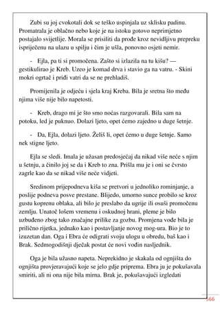 566
Zubi su joj cvokotali dok se teško uspinjala uz sklisku padinu.
Promatrala je oblačno nebo koje je na istoku gotovo neprimjetno
postajalo svijetlije. Morala se prisiliti da prođe kroz nevidljivu prepreku
ispriječenu na ulazu u spilju i čim je ušla, ponovno osjeti nemir.
- Ejla, pa ti si promočena. Zašto si izlazila na tu kišu? —
gestikulirao je Kreb. Uzeo je komad drva i stavio ga na vatru. - Skini
mokri ogrtač i priđi vatri da se ne prehladiš.
Promijenila je odjeću i sjela kraj Kreba. Bila je sretna što među
njima više nije bilo napetosti.
- Kreb, drago mi je što smo noćas razgovarali. Bila sam na
potoku, led je puknuo. Dolazi ljeto, opet ćemo zajedno u duge šetnje.
- Da, Ejla, dolazi ljeto. Želiš li, opet ćemo u duge šetnje. Samo
nek stigne ljeto.
Ejla se sledi. Imala je užasan predosjećaj da nikad više neće s njim
u šetnju, a činilo joj se da i Kreb to zna. Prišla mu je i oni se čvrsto
zagrle kao da se nikad više neće vidjeti.
Sredinom prijepodneva kiša se pretvori u jednoliko rominjanje, a
poslije podneva posve prestane. Blijedo, umorno sunce probilo se kroz
gustu koprenu oblaka, ali bilo je preslabo da ugrije ili osuši promočenu
zemlju. Unatoč lošem vremenu i oskudnoj hrani, pleme je bilo
uzbuđeno zbog tako značajne prilike za gozbu. Promjena vođe bila je
prilično rijetka, jednako kao i postavljanje novog mog-ura. Bio je to
izuzetan dan. Oga i Ebra će odigrati svoju ulogu u obredu, baš kao i
Brak. Sedmogodišnji dječak postat će novi vođin nasljednik.
Oga je bila užasno napeta. Neprekidno je skakala od ognjišta do
ognjišta provjeravajući koje se jelo gdje priprema. Ebra ju je pokušavala
smiriti, ali ni ona nije bila mirna. Brak je, pokušavajući izgledati
 