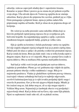 567
odraslije, izdavao zapovjedi mlađoj djeci i zaposlenim ženama.
Konačno se pojavi Brun i pozove ga na stranu da još jednom uvježba
svoju ulogu. Uba odvede djecu do Vornovog ognjišta da ne smetaju
odraslima. Kad je glavni dio priprema bio završen, pridruži joj se i Ejla.
Osim pomaganja u pripremi hrane, njena je jedina zadaća bila
pripremanje napitka od bunike. Kreb je rekao da ne priprema drogu od
korijenja.
Do večeri je na nebu preostalo samo nekoliko oblaka koji su
hirovito prolijetali ispred punog mjeseca što je osvjetljavao goli,
beživotni krajolik. Iza najudaljenijeg ognjišta u spilji, u prostoru
omeđenom krugom zapaljenih baklji, gorjela je velika vatra.
Ejla je sjedila na krznima i slušala pucketanje vatrice na ognjištu.
Još nije uspjela odagnati osjećaj nelagode koji ju je pratio cijelog dana.
Odluči poći do ulaza u spilju i do početka svetkovine promatrati mjesec.
Kad je ustala da krene, Brun joj dade znak i ona se teška koraka uputi u
drugom smjeru. Kad su se svi smjestili, Mog-ur u pratnji Guva izađe iz
mjesta duhova. Oba su muškarca bila ogrnuta medvjeđim krznima.
Sad kad je veliki sveti čovjek posljednji put zazivao duhove,
izgledao je pomlađeno. Pleme ga već godinama nije vidjelo da rječite,
poznate pokrete obavlja s toliko nadahnuća i snage. Bila je to
majstorska predstava. Vladao je gledalištem vještinom pravog virtuoza,
izazivajući vrhunce uzbuđenja baš kad je to najbolje odgovaralo,
završivši kulminacijom koja je iz njih izvukla posljednji djelić snage i
ostavila ih praznima. Guv je bio tek njegova blijeda kopija. Mladić je
bio izučeni mog-ur, čak dobar mog-ur, ali se nije mogao mjeriti s
Velikim Mog-urom. Najmoćniji je čarobnjak obavio svoj posljednji i
najsavršeniji obred. Kad je došao red na Guva, nije samo Ejla plakala.
Njeni su suplemenici imali suhe oči, ali su plakali srcima.
 