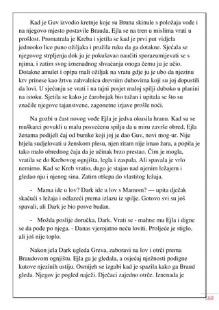 568
Kad je Guv izvodio kretnje koje su Bruna skinule s položaja vođe i
na njegovo mjesto postavile Brauda, Ejla se na tren u mislima vrati u
prošlost. Promatrala je Kreba i sjetila se kad je prvi put vidjela
jednooko lice puno ožiljaka i pružila ruku da ga dotakne. Sjećala se
njegovog strpljenja dok ju je pokušavao naučiti sporazumijevati se s
njima, i zatim svog iznenadnog shvaćanja onoga čemu ju je učio.
Dotakne amulet i opipa mali ožiljak na vratu gdje ju je ubo da njezinu
krv prinese kao žrtvu zahvalnicu drevnim duhovima koji su joj dopustili
da lovi. U sjećanju se vrati i na tajni posjet maloj spilji duboko u planini
na istoku. Sjetila se kako je čarobnjak bio tužan i upitala se što su
značile njegove tajanstvene, zagonetne izjave prošle noći.
Na gozbi u čast novog vođe Ejla je jedva okusila hranu. Kad su se
muškarci povukli u malu posvećenu spilju da u miru završe obred, Ejla
ženama podijeli čaj od bunike koji joj je dao Guv, novi mog-ur. Nije
htjela sudjelovati u ženskom plesu, njen ritam nije imao žara, a popila je
tako malo obrednog čaja da je učinak brzo prestao. Čim je mogla,
vratila se do Krebovog ognjišta, legla i zaspala. Ali spavala je vrlo
nemirno. Kad se Kreb vratio, dugo je stajao nad njenim ležajem i
gledao nju i njenog sina. Zatim otšepa do vlastitog ležaja.
- Mama ide u lov? Dark ide u lov s Mamom? — upita dječak
skačući s ležaja i odlazeći prema izlazu iz spilje. Gotovo svi su još
spavali, ali Dark je bio posve budan.
- Možda poslije doručka, Dark. Vrati se - mahne mu Ejla i digne
se da pođe po njega. - Danas vjerojatno neću loviti. Proljeće je stiglo,
ali još nije toplo.
Nakon jela Dark ugleda Greva, zaboravi na lov i otrči prema
Braudovom ognjištu. Ejla ga je gledala, a osjećaj nježnosti podigne
kutove njezinih ustiju. Osmijeh se izgubi kad je spazila kako ga Braud
gleda. Njegov je pogled naježi. Dječaci zajedno otrče. Iznenada je
 