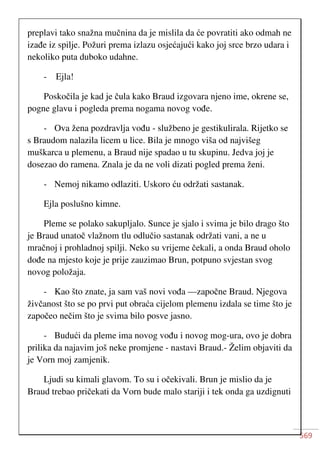 569
preplavi tako snažna mučnina da je mislila da će povratiti ako odmah ne
izađe iz spilje. Požuri prema izlazu osjećajući kako joj srce brzo udara i
nekoliko puta duboko udahne.
- Ejla!
Poskočila je kad je čula kako Braud izgovara njeno ime, okrene se,
pogne glavu i pogleda prema nogama novog vođe.
- Ova žena pozdravlja vođu - službeno je gestikulirala. Rijetko se
s Braudom nalazila licem u lice. Bila je mnogo viša od najvišeg
muškarca u plemenu, a Braud nije spadao u tu skupinu. Jedva joj je
dosezao do ramena. Znala je da ne voli dizati pogled prema ženi.
- Nemoj nikamo odlaziti. Uskoro ću održati sastanak.
Ejla poslušno kimne.
Pleme se polako sakupljalo. Sunce je sjalo i svima je bilo drago što
je Braud unatoč vlažnom tlu odlučio sastanak održati vani, a ne u
mračnoj i prohladnoj spilji. Neko su vrijeme čekali, a onda Braud oholo
dođe na mjesto koje je prije zauzimao Brun, potpuno svjestan svog
novog položaja.
- Kao što znate, ja sam vaš novi vođa —započne Braud. Njegova
živčanost što se po prvi put obraća cijelom plemenu izdala se time što je
započeo nečim što je svima bilo posve jasno.
- Budući da pleme ima novog vođu i novog mog-ura, ovo je dobra
prilika da najavim još neke promjene - nastavi Braud.- Želim objaviti da
je Vorn moj zamjenik.
Ljudi su kimali glavom. To su i očekivali. Brun je mislio da je
Braud trebao pričekati da Vorn bude malo stariji i tek onda ga uzdignuti
 