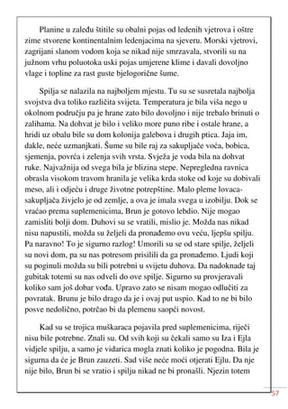 57
Planine u zaleđu štitile su obalni pojas od ledenih vjetrova i oštre
zime stvorene kontinentalnim ledenjacima na sjeveru. Morski vjetrovi,
zagrijani slanom vodom koja se nikad nije smrzavala, stvorili su na
južnom vrhu poluotoka uski pojas umjerene klime i davali dovoljno
vlage i topline za rast guste bjelogorične šume.
Spilja se nalazila na najboljem mjestu. Tu su se susretala najbolja
svojstva dva toliko različita svijeta. Temperatura je bila viša nego u
okolnom području pa je hrane zato bilo dovoljno i nije trebalo brinuti o
zalihama. Na dohvat je bilo i veliko more puno ribe i ostale hrane, a
hridi uz obalu bile su dom kolonija galebova i drugih ptica. Jaja im,
dakle, neće uzmanjkati. Šume su bile raj za sakupljače voća, bobica,
sjemenja, povrća i zelenja svih vrsta. Svježa je voda bila na dohvat
ruke. Najvažnija od svega bila je blizina stepe. Nepregledna ravnica
obrasla visokom travom hranila je velika krda stoke od koje su dobivali
meso, ali i odjeću i druge životne potrepštine. Malo pleme lovaca-
sakupljača živjelo je od zemlje, a ova je imala svega u izobilju. Dok se
vraćao prema suplemenicima, Brun je gotovo lebdio. Nije mogao
zamisliti bolji dom. Duhovi su se vratili, mislio je. Možda nas nikad
nisu napustili, možda su željeli da pronađemo ovu veću, ljepšu spilju.
Pa naravno! To je sigurno razlog! Umorili su se od stare spilje, željeli
su novi dom, pa su nas potresom prisilili da ga pronađemo. Ljudi koji
su poginuli možda su bili potrebni u svijetu duhova. Da nadoknade taj
gubitak totemi su nas odveli do ove spilje. Sigurno su provjeravali
koliko sam još dobar vođa. Upravo zato se nisam mogao odlučiti za
povratak. Brunu je bilo drago da je i ovaj put uspio. Kad to ne bi bilo
posve nedolično, potrčao bi da plemenu saopći novost.
Kad su se trojica muškaraca pojavila pred suplemenicima, riječi
nisu bile potrebne. Znali su. Od svih koji su čekali samo su Iza i Ejla
vidjele spilju, a samo je vidarica mogla znati koliko je pogodna. Bila je
sigurna da će je Brun zauzeti. Sad više neće moći otjerati Ejlu. Da nje
nije bilo, Brun bi se vratio i spilju nikad ne bi pronašli. Njezin totem
 