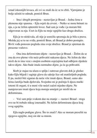 570
iznad iskusnijih lovaca, ali svi su znali da će se to zbiti. Vjerojatno je
bolje učiniti to odmah, pomisli Brun.
- Ima i drugih promjena - nastavljao je Braud. - Jedna žena u
plemenu nije sparena. - Ejla osjeti da crveni. - Netko se mora brinuti za
nju, a ja ne želim opteretiti lovce. Sad sam ja vođa i ja moram biti
odgovoran za nju. Uzet ću Ejlu na moje ognjište kao drugu družicu.
Ejla je to očekivala, ali nije je usrećila spoznaja da je bila u pravu.
Možda joj se to ne sviđa, pomisli Brun, ali Braud je dobro postupio.
Bivši vođa ponosno pogleda sina svoje družice. Braud je spreman da
preuzme vodstvo.
- Ona ima deformirano dijete - nastavljao je Braud. - Želim da se
zna da ovo pleme više neće prihvatiti nakaznu djecu. Ne želim da itko
misli da to ima veze s mojim osobnim osjećajima kad odbijem sljedeće
takvo dijete. Ako bude imala normalno dijete, ja ću ga prihvatiti.
Kreb je stajao na ulazu u spilju i zatresao glavom dok je gledao
kako Ejla blijedi i saginje glavu da sakrije lice od znatiželjnih pogleda.
E pa, možeš biti siguran da neću više imati djece, Braud, samo ako
Izina čarolija bude djelovala. Svejedno mi je počinju li djecu muški
totemi ili organi, ti u meni više nećeš začeti nijedno dijete. Ne
namjeravam imati djecu koja moraju umrijeti jer misliš da su
deformirana.
- Već sam prije svakom dao na znanje — nastavi Braud - stoga
ovo ne bi trebalo nikog iznenaditi. Ne želim deformiranu djecu kraj
svog ognjišta.
Ejla naglo podigne glavu. Što to znači? Ako se moram preseliti na
njegovo ognjište, moj sin ide sa mnom.
 