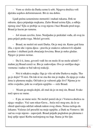 571
- Vorn se složio da Darka uzme k sebi. Njegova družica voli
dječaka usprkos deformiranosti. Bit će mu dobro.
Ljudi počnu uznemireno mrmoriti i mahati rukama. Dok ne
odrastu, djeca pripadaju majkama. Zašto Braud uzima Ejlu, a odbija
njenog sina? Ejla se probije sa svog mjesta i baci Braudu pred noge.
Braud je kucne po ramenu.
- Još nisam završio, ženo. Neuljudno je prekidati vođu, ali ovaj ću
puta prijeći preko toga. Možeš govoriti.
- Braud, ne možeš mi uzeti Darka. On je moj sin. Kamo god žena
išla, s njom idu i njena djeca - pravila je znakove zaboravivši uljudni
pozdrav i službeni jezik obraćanja lovcima. Brun je mrko gledao.
Njegov je ponos nestao.
- Da li ti, ženo, govoriš vođi što on može ili ne može učiniti? -
mahne joj Braud cereći se. Bio je zadovoljan. Ovo je smišljao dugo
vremena i nadao se baš takvoj reakciji.
- Nisi ti nikakva majka. Oga je više od tebe Darkova majka. Tko
ga je dojio? Ti nisi. On čak ni ne zna tko mu je majka. Za njega je svaka
žena iz plemena majka. Od kakve je važnosti gdje živi? Njemu je to
očito svejedno, jede na svačijem ognjištu — reče Braud.
- Nisam ga mogla dojiti, ali znaš da je on moj sin, Braud. Svake
noći spava uz mene.
- E pa, uz mene neće. Ne možeš poreći da je i Vornova družica za
njega »majka«. Već sam rekao Guvu... hoću reći mog-uru, da će se
obred sparivanja održati odmah nakon ovog zbora. Nema razloga da
čekamo. Večeras ćeš preseliti na moje ognjište, a Dark na Vornovo. Idi
sad na svoje mjesto - zapovjedi. Braud prijeđe pogledom po plemenu i
kraj spilje opazi Kreba naslonjenog na štap. Starac je bio ljut.
 