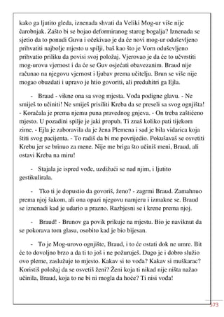 573
kako ga ljutito gleda, iznenada shvati da Veliki Mog-ur više nije
čarobnjak. Zašto bi se bojao deformiranog starog bogalja? Iznenada se
sjetio da to ponudi Guvu i očekivao je da će novi mog-ur oduševljeno
prihvatiti najbolje mjesto u spilji, baš kao što je Vorn oduševljeno
prihvatio priliku da povisi svoj položaj. Vjerovao je da će to učvrstiti
mog-urovu vjernost i da će se Guv osjećati obavezanim. Braud nije
računao na njegovu vjernost i ljubav prema učitelju. Brun se više nije
mogao obuzdati i upravo je htio govoriti, ali preduhitri ga Ejla.
- Braud - vikne ona sa svog mjesta. Vođa podigne glavu. - Ne
smiješ to učiniti! Ne smiješ prisiliti Kreba da se preseli sa svog ognjišta!
- Koračala je prema njemu puna pravednog gnjeva. - On treba zaštićeno
mjesto. U pozadini spilje je jaki propuh. Ti znaš koliko pati tijekom
zime. - Ejla je zaboravila da je žena Plemena i sad je bila vidarica koja
štiti svog pacijenta. - To radiš da bi me povrijedio. Pokušavaš se osvetiti
Krebu jer se brinuo za mene. Nije me briga što učiniš meni, Braud, ali
ostavi Kreba na miru!
- Stajala je ispred vođe, uzdižući se nad njim, i ljutito
gestikulirala.
- Tko ti je dopustio da govoriš, ženo? - zagrmi Braud. Zamahnuo
prema njoj šakom, ali ona opazi njegovu namjeru i izmakne se. Braud
se iznenadi kad je udario u prazno. Razbjesni se i krene prema njoj.
- Braud! - Brunov ga povik prikuje na mjestu. Bio je naviknut da
se pokorava tom glasu, osobito kad je bio bijesan.
- To je Mog-urovo ognjište, Braud, i to će ostati dok ne umre. Bit
će to dovoljno brzo a da ti to još i ne požuruješ. Dugo je i dobro služio
ovo pleme, zaslužuje to mjesto. Kakav si to vođa? Kakav si muškarac?
Koristiš položaj da se osvetiš ženi? Ženi koja ti nikad nije ništa nažao
učinila, Braud, koja to ne bi ni mogla da hoće? Ti nisi vođa!
 
