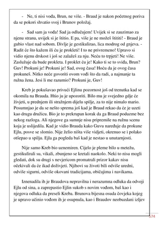574
- Ne, ti nisi vođa, Brun, ne više. - Braud je nakon početnog poriva
da se pokori shvatio svoj i Brunov položaj.
- Sad sam ja vođa! Sad ja odlučujem! Uvijek si se zauzimao za
njenu stranu, uvijek si je štitio. E pa, više je ne možeš štititi! - Braud je
gubio vlast nad sobom. Divlje je gestikulirao, lica modrog od gnjeva. -
Radit će što kažem ili ću je prokleti! I to ne privremeno! Upravo si
vidio njenu drskost i još se zalažeš za nju. Neću to trpjeti! Ne više.
Zaslužuje da bude prokleta. I proklet ću je! Kako ti se to sviđa, Brun?
Guv! Prokuni je! Prokuni je! Sad, ovog časa! Hoću da je ovog časa
prokuneš. Nitko neće govoriti ovom vođi što da radi, a najmanje ta
ružna žena. Jesi li me razumio? Prokuni je, Guv!
Kreb je pokušavao privući Ejlinu pozornost još od trenutka kad se
okomila na Brauda. Htio ju je upozoriti. Bilo mu je svejedno gdje će
živjeti, u prednjem ili stražnjem dijelu spilje, za to nije nimalo mario.
Posumnjao je da se nešto sprema još kad je Braud rekao da će je uzeti
kao drugu družicu. Bio je to prekrupan korak da ga Braud poduzme bez
nekog razloga. Ali njegove ga sumnje nisu pripremile na ružnu scenu
koja je uslijedila. Kad je vidio Brauda kako Guvu naređuje da prokune
Ejlu, posve se slomio. Nije želio ništa više vidjeti, okrenuo se i polako
otšepao u spilju. Ejla ga pogleda baš kad je nestao u unutarnjosti.
Nije samo Kreb bio uznemiren. Cijelo je pleme bilo u metežu,
gestikulirali su, vikali, zbunjeno se kretali naokolo. Neki to nisu mogli
gledati, dok su drugi s nevjericom promatrali prizor kakav nisu
očekivali da će ikad doživjeti. Njihovi su životi bili odviše uredni,
odviše sigurni, odviše okovani tradicijama, običajima i navikama.
Iznenadila ih je Braudova nepravilna i nerazumna odluka da odvoji
Ejlu od sina, a zaprepastio Ejlin sukob s novim vođom, baš kao i
njegova odluka da preseli Kreba. Brunova bijesna osuda čovjeka kojeg
je upravo učinio vođom ih je osupnula, kao i Braudov neobuzdani izljev
 