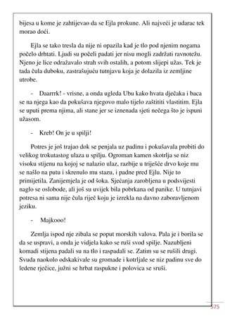 575
bijesa u kome je zahtijevao da se Ejla prokune. Ali najveći je udarac tek
morao doći.
Ejla se tako tresla da nije ni opazila kad je tlo pod njenim nogama
počelo drhtati. Ljudi su počeli padati jer nisu mogli zadržati ravnotežu.
Njeno je lice odražavalo strah svih ostalih, a potom slijepi užas. Tek je
tada čula duboku, zastrašujuću tutnjavu koja je dolazila iz zemljine
utrobe.
- Daarrrk! - vrisne, a onda ugleda Ubu kako hvata dječaka i baca
se na njega kao da pokušava njegovo malo tijelo zaštititi vlastitim. Ejla
se uputi prema njima, ali stane jer se iznenada sjeti nečega što je ispuni
užasom.
- Kreb! On je u spilji!
Potres je još trajao dok se penjala uz padinu i pokušavala probiti do
velikog trokutastog ulaza u spilju. Ogroman kamen skotrlja se niz
visoku stijenu na kojoj se nalazio ulaz, razbije u triješće drvo koje mu
se našlo na putu i skrenulo mu stazu, i padne pred Ejlu. Nije to
primijetila. Zanijemjela je od šoka. Sjećanja zarobljena u podsvijesti
naglo se oslobode, ali još su uvijek bila pobrkana od panike. U tutnjavi
potresa ni sama nije čula riječ koju je izrekla na davno zaboravljenom
jeziku.
- Majkooo!
Zemlja ispod nje zibala se poput morskih valova. Pala je i borila se
da se uspravi, a onda je vidjela kako se ruši svod spilje. Nazubljeni
komadi stijena padali su na tlo i raspadali se. Zatim su se rušili drugi.
Svuda naokolo odskakivale su gromade i kotrljale se niz padinu sve do
ledene rječice, južni se hrbat raspukne i polovica se sruši.
 