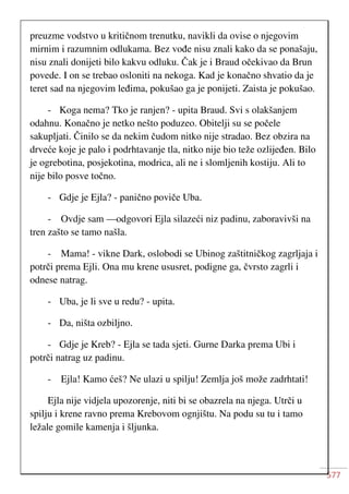 577
preuzme vodstvo u kritičnom trenutku, navikli da ovise o njegovim
mirnim i razumnim odlukama. Bez vođe nisu znali kako da se ponašaju,
nisu znali donijeti bilo kakvu odluku. Čak je i Braud očekivao da Brun
povede. I on se trebao osloniti na nekoga. Kad je konačno shvatio da je
teret sad na njegovim leđima, pokušao ga je ponijeti. Zaista je pokušao.
- Koga nema? Tko je ranjen? - upita Braud. Svi s olakšanjem
odahnu. Konačno je netko nešto poduzeo. Obitelji su se počele
sakupljati. Činilo se da nekim čudom nitko nije stradao. Bez obzira na
drveće koje je palo i podrhtavanje tla, nitko nije bio teže ozlijeđen. Bilo
je ogrebotina, posjekotina, modrica, ali ne i slomljenih kostiju. Ali to
nije bilo posve točno.
- Gdje je Ejla? - panično poviče Uba.
- Ovdje sam —odgovori Ejla silazeći niz padinu, zaboravivši na
tren zašto se tamo našla.
- Mama! - vikne Dark, oslobodi se Ubinog zaštitničkog zagrljaja i
potrči prema Ejli. Ona mu krene ususret, podigne ga, čvrsto zagrli i
odnese natrag.
- Uba, je li sve u redu? - upita.
- Da, ništa ozbiljno.
- Gdje je Kreb? - Ejla se tada sjeti. Gurne Darka prema Ubi i
potrči natrag uz padinu.
- Ejla! Kamo ćeš? Ne ulazi u spilju! Zemlja još može zadrhtati!
Ejla nije vidjela upozorenje, niti bi se obazrela na njega. Utrči u
spilju i krene ravno prema Krebovom ognjištu. Na podu su tu i tamo
ležale gomile kamenja i šljunka.
 