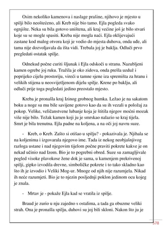 578
Osim nekoliko kamenova i naslage prašine, njihovo je mjesto u
spilji bilo neoštećeno, ali Kreb nije bio tamo. Ejla pogleda svako
ognjište. Neka su bila gotovo uništena, ali kraj većine još je bilo stvari
koje su se mogle spasiti. Kreba nije mogla naći. Ejla oklijevajući
zastane kod malog otvora koji je vodio do mjesta duhova, onda uđe, ali
tama nije dozvoljavala da išta vidi. Trebala joj je baklja. Odluči prvo
pregledati ostatak spilje.
Odnekud počne curiti šljunak i Ejla odskoči u stranu. Nazubljeni
kamen ogrebe joj ruku. Tražila je oko zidova, onda prešla uzduž i
poprijeko cijelu prostoriju, vireći u tamne sjene iza spremišta za hranu i
velikih stijena u neosvijetljenom dijelu spilje. Krene po baklju, ali
odluči prije toga pogledati jedino preostalo mjesto.
Kreba je pronašla kraj Izinog grobnog humka. Ležao je na sakatom
boku a noge su mu bile savijene gotovo kao da su ih vezali u položaj za
pokop. Velike, veličanstvene lubanje koja je štitila njegov moćni mozak
više nije bilo. Težak kamen koji ju je smrskao nalazio se kraj tijela.
Smrt je bila trenutna. Ejla padne na koljena, a na oči joj navru suze.
- Kreb, o Kreb. Zašto si otišao u spilju? - pokazivala je. Njihala se
na koljenima i izgovarala njegovo ime. Tada iz nekog neobjašnjivog
razloga ustane i nad njegovim tijelom počne praviti pokrete kakve je on
nekad učinio nad Izom. Bio je to pogrebni obred. Suze su zamagljivale
pogled visoke plavokose žene dok je sama, u kamenjem prekrivenoj
spilji, gipko izvodila drevne, simboličke pokrete i to tako skladno kao
što ih je izvodio i Veliki Mog-ur. Mnoge od njih nije razumjela. Nikad
ih neće razumjeti. Bio je to njezin posljednji poklon jedinom ocu kojeg
je znala.
- Mrtav je - pokaže Ejla kad se vratila iz spilje.
Braud je zurio u nju zajedno s ostalima, a tada ga obuzme veliki
strah. Ona je pronašla spilju, duhovi su joj bili skloni. Nakon što ju je
 