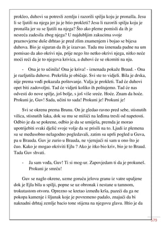 579
prokleo, duhovi su potresli zemlju i razorili spilju koju je pronašla. Jesu
li se ljutili na njega jer ju je htio prokleti? Jesu li razorili spilju koju je
pronašla jer su se ljutili na njega? Što ako pleme pomisli da ih je
nesreća zadesila zbog njega? U najdubljim zakucima svoje
praznovjerne duše drhtao je pred zlim znamenjem i bojao se bijesa
duhova. Bio je siguran da ih je izazvao. Tada mu iznenada padne na um
pomisao da ako okrivi nju, prije nego što netko okrivi njega, nitko neće
moći reći da je to njegova krivica, a duhovi će se okomiti na nju.
- Ona je to učinila! Ona je kriva! - iznenada pokaže Braud. - Ona
je razljutila duhove. Prekršila je običaje. Svi ste to vidjeli. Bila je drska,
nije prema vođi pokazala poštovanje. Valja je prokleti. Tad će duhovi
opet biti zadovoljni. Tad će vidjeti koliko ih poštujemo. Tad će nas
odvesti do nove spilje, još bolje, s još više sreće. Hoće. Znam da hoće.
Prokuni je, Guv! Sada, učini to sada! Prokuni je! Prokuni je!
Svi se okrenu prema Brunu. On je gledao ravno pred sebe, stisnutih
vilica, stisnutih šaka, dok su mu se mišići na leđima tresli od napetosti.
Odbio je da se pokrene, odbio je da se umiješa, premda je morao
upotrijebiti svaki djelić svoje volje da se prisili na to. Ljudi iz plemena
su se međusobno nelagodno pogledavali, zatim su uprli pogled u Guva,
pa u Brauda. Guv je zurio u Brauda, ne vjerujući ni sam u ono što je
čuo. Kako je mogao okriviti Ejlu ? Ako je itko bio kriv, bio je to Braud.
Tada Guv shvati.
- Ja sam vođa, Guv! Ti si mog-ur. Zapovjedam ti da je prokuneš.
Prokuni je smrću!
Guv se naglo okrene, uzme goruću jelovu granu iz vatre upaljene
dok je Ejla bila u spilji, popne se uz obronak i nestane u tamnom,
trokutastom otvoru. Oprezno se kretao između krša, pazeći da ga ne
pokopa kamenje i šljunak koje je povremeno padalo, znajući da bi
naknadni drhtaj zemlje bacio tone stijena na njegovu glavu. Htio je da
 