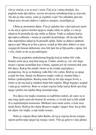 58
vrlo je moćan, a uz to nosi i sreću. Čak ju je i nama donijela. Iza
pogleda malu djevojčicu, sasvim nesvjesnu uzbuđenja koje je izazvala.
Ali ako je tako sretna, zašto je izgubila svoje? Iza odmahne glavom.
Nikad neću shvatiti duhove i njihove namjere, razmišljala je.
I Brun je promatrao dijete. Čim je ugledao Izu s djevojčicom sjetio
se da mu je upravo kćerka njegove majke rekla za spilju, a i ona je
nikad ne bi pronašla da nije otišla za Ejlom. Vođa se naljutio kad je
djevojčica odlutala, i morao je narediti da pričekaju. Ali da nije bila
tako neposlušna nikad ne bi pronašli spilju. Zašto su duhovi odabrali
upravo nju? Mog-ur je bio u pravu, uvijek je bilo tako, duhovi se nisu
razgnjevili Izinom dobrotom, nisu bili ljuti što je Ejla pošla s njima. Još
i više, činilo se da su joj naklonjeni.
Brun je pogledao unakaženog bogalja koji je trebao biti vođa.
Imamo sreću da je moj brat mog-ur. Čudno, mislio je, već vrlo dugo
nisam o njemu razmišljao kao o bratu, sigurno još od vremena dok smo
bili djeca. Kad je bio mlađi i borio se da ovlada osjećajima i
postupcima, što je za budućeg vođu bilo vrlo važno, Kreb je za njega
uvijek bio brat. Stariji sin Brunove majke vodio je vlastitu bitku s
bolom i podsmijehom. Razlog tome bilo je što nije mogao loviti, a
činilo se da zna kad je mlađem bratu bilo najteže. Blagi bogaljev pogled
i tada ga je smirivao. Brun se uvijek osjećao bolje kad je Kreb sjeo kraj
njega i pružio mu utjehu tihog razumijevanja.
Sva djeca iste majka smatrana su najbližim rodom, ali samo su se
ona istog spola nazivala bratom ili sestrom, a i to tek kad su bili mlađi
ili u najintimnijim trenucima. Muškarci nisu imali sestre, a žene nisu
imale braće. Kreb je bio dijete Brunove majke i njegov brat. Iza je bila
tek dijete iste majke, a nije imala sestara.
Neko je vrijeme Brun žalio Kreba, ali taj je osjećaj davno ustupio
mjesto poštovanju njegovog znanja i moći. Više ga gotovo i nije gledao
 