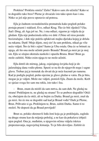 581
Prokleta? Prokleta smrću? Zašto? Kakvo sam zlo učinila? Kako se
to dogodilo tako brzo? Pleme je shvaćalo isto tako sporo kao i ona.
Nitko se još nije posve oporavio od potresa.
Ejla je čudnom ravnodušnošću promatrala kako pogledi polako
postaju prazni i staklasti. Evo, odlazi Krag. Tko će biti sljedeći? Uka.
Sad i Drug, ali Aga još ne. Ne, i ona odlazi, sigurno je vidjela da je
gledam. Ejla nije poduzimala ništa sve dok i Ubine oči nisu postale
bezizražajne, i dok nije počela oplakivati majku dječaka kojeg je držala
na rukama. Dark! Moje dijete, moj sin! Ja sam prokleta, nikad ga više
neću vidjeti. Što će biti s njim? Samo je Uba ostala. Ona će se brinuti za
njega, ali što ona može učiniti protiv Brauda? Braud ga mrzi jer je moj
sin. Ejla se očajno okretala naokolo i opazila Bruna. Brun! Brun ga
može zaštititi. Nitko osim njega to ne može učiniti.
Ejla dotrči do mirnog, jakog, osjećajnog čovjeka koji je do
jučerašnjeg dana vodio pleme. Spusti se na tlo do njegovih nogu i sagne
glavu. Trebao joj je trenutak da shvati da je neće kucnuti po ramenu.
Kad je podigla pogled, preko njezine je glave gledao u vatru. Da je htio,
mogao ju je vidjeti. Može me vidjeti, pomisli Ejla. Znam da može. Kreb
se sjećao svega što sam mu rekla, isto tako i Iza.
- Brun, znam da mis
