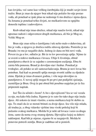 59
kao čovjeka, već samo kao velikog čarobnjaka čiji je mudri savjet često
tražio. Brun je znao da njegov brat nikad nije požalio što nije postao
vođa, ali ponekad se ipak pitao ne nedostaje li mu družica i njena djeca.
Sa ženama je ponekad teško živjeti, no muškarčevom su ognjištu
donosile toplinu i zadovoljstvo.
Kreb nikad nije imao družice, nikad nije naučio loviti, nikad nije
upoznao radosti i odgovornost drugih muškaraca, ali bio je Mog-ur,
Veliki Mog-ur.
Brun nije znao ništa o čarolijama i tek nešto malo o duhovima, ali
bio je vođa, a njegova je družica rodila zdravog dječaka. Pomislio je na
Brauda i to mu je razgalilo dušu. Jednog će dana on biti novi vođa.
Povest ću ga u lov, odlučio je. Bit će to lov posvećenja spilje. Njime će
se uvesti u redove muškaraca i lovaca. Ubije li životinju, obred
punoljetstva obavit će se zajedno s ceremonijom useljenja. Ebra bi
zaista bila ponosna. Braud je dovoljno star i hrabar. Ponekad je
tvrdoglav, ali polako se uči samosavladavanju. Brunu je novi lovac bio
potreban. Sad kad su pronašli spilju moraju stvoriti zalihe za sljedeću
zimu. Dječak je imao dvanaest godina, i više nego dovoljno za
punoljetstvo. U novoj spilji mogao bi po prvi put podijeliti sjećanja,
razmišljao je Brun. Ovaj će put obred biti posebno uspješan jer će Iza
pripremiti napitak.
Iza! Što ću učiniti s Izom? A što s djevojčicom? Iza se već vezala
za nju, ma kako bila čudna. Sigurno je to zato što tako dugo nije imala
djece. Ali uskoro će imati vlastito, a nema muškarca koji bi skrbio za
nju. To znači da će se morati brinuti za dvoje djece. Iza više nije mlada,
ali trudna je, a zbog vidarske vještine ima visoki položaj koji bi
počastio svakog muškarca. Možda bi je neki od lovaca i uzeo za drugu
ženu, samo da nema ovog stranog djeteta. Djevojčice kojoj su duhovi
naklonjeni. Kad bih je otjerao, sigurno bi se razgnjevili. Možda bi
ponovno potresli zemlju. Brun je zadrhtao od te pomisli.
 