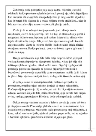 6
Žuborenje vode podsjetilo ju je da je žedna. Slijedila je zvuk i
odahnula kad je ponovno ugledala rječicu. I pokraj nje je bila izgubljena
kao i u šumi, ali se osjećala mnogo bolje kad je mogla nešto slijediti, i
kad je barem bila sigurna da u svako vrijeme može utažiti žed. Jučer je
bila sasvim zadovoljna samo s vodom, ali glad je ostala.
Znala je da se zelenje i korijenje može jesti, ali nije znala
razlikovati jestivo od nejestivog. Prvi list koji je okusila bio je gorak i
neugodno je žario usta. Ispljune ga i vodom ispere usta, ali nije više
htjela okusiti ništa drugo. Pila je sve dok nije zavarala glad i krenula
dalje nizvodno. Gusta ju je šuma plašila i sad se stalno držala rječice
obasjane suncem. Kad je pala noć, ponovno iskopa rupu u iglicama i
skutri se u njoj.
Druga samotna noć nije bila ništa bolja od prve. Strah je poput
velikog kamena ispunjavao njen prazni želudac. Nikad još nije bila
toliko preplašena i gladna, nikad toliko sama. Osjećaj izgubljenosti
polako je potiskivao sjećanja na potres i prijašnji život; misli o
budućnosti gotovo su je uspaničile pa se neprestano mučila da ih istisne
iz glave. Nije htjela razmišljati što će se dogoditi, tko će brinuti o njoj.
Živjela je samo za sadašnji trenutak, prelazeći prepreku za
preprekom, preplivavajući pritoke, penjući se preko palog debla.
Praćenje rijeke postao je cilj za sebe, ne zato što bi je rijeka nekamo
odvela, već zato što je to bila jedina stvar koja joj je davala neki smjer,
svrhu, razlog za postojanje. Bilo je to bolje od prepuštanja sudbini.
Nakon nekog vremena praznina u želucu postala je trajna bol koja
je otupljivala misli. Ponekad je plakala, a suze su na zamazanom licu
ostavljale bijele tragove. Malo golo tijelo prekrivao je sloj prljavštine, a
kosa, nekad sasvim svijetla, nježna i podatna poput svile, sad se zajedno
s borovim iglicama, grančicama i blatom slijepila po glavi.
 