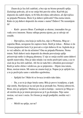60
Znam da je Iza želi zadržati, a bez nje ne bismo pronašli spilju.
Zaslužuje pohvalu, ali to ne smije biti previše očito. Kad bih joj
dopustio da zadrži dijete, to bi bila dovoljna zahvalnost, ali djevojčica
ne pripada Plemenu. Hoće li je duhovi prihvatiti? Ona nema totem.
Kako će joj duhovi dopustiti da ostane s nama? Duhovi! Ne razumijem
ih!
- Kreb - pozove Brun. Čarobnjak se okrene, iznenađen što ga
vođa zove imenom. Starac odšepa prema njemu, pa se odvoje od
ostalih.
- Djevojčica, ona koju je našla Iza, nije iz Plemena, Mog-ur -
započne Brun, nesiguran što zapravo hoće. Kreb je čekao. - Rekao si da
Ursusu prepustim hoće li je pozvati u svijet duhova ili ne. Izgleda da je
to već odlučio, ali što da učinimo? Ona ne pripada Plemenu. Nema
totem. Naši duhovi neće dopustiti da obredu posvećenja spilje
prisustvuje netko iz drugog plemena. U nju se smiju useliti samo duhovi
njenih stanovnika. Ona je tako mlada i ne može preživjeti sama, a uz to
znaš da je Iza želi zadržati. Ali što će tada biti s obredom posvećenja?
Kreb je nešto slično i očekivao, pa se pripremio. - Dijete ima totem,
Brun, moćan totem. Mi samo ne znamo koji je. Napao ju je spiljski lav,
a to je preživjela samo s nekoliko ogrebotina.
- Spiljski lav! Malo bi se lovaca izvuklo tako lako.
- Da, a uz to je dugo lutala sama. Bila je posve iscrpljena, a ipak
nije umrla. Stavljena je na naš put da je pronađe Iza. Nemoj zaboraviti,
Brun, nisi je spriječio. Malena je za takvu kušnju - nastavio je Mog-ur -
ali mislim da ju je totem provjeravao je li ga dostojna. Nije samo
moćan, već nosi i sreću. Svi bismo je mogli podijeliti, možda već i
jesmo.
- Misliš na spilju, zar ne?
 