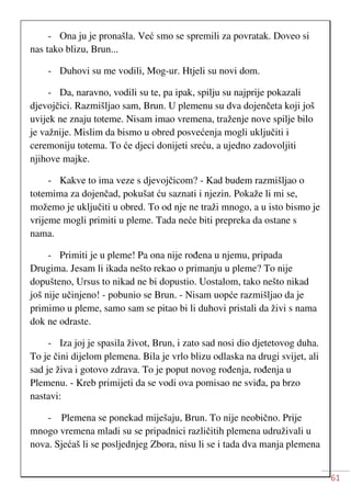61
- Ona ju je pronašla. Već smo se spremili za povratak. Doveo si
nas tako blizu, Brun...
- Duhovi su me vodili, Mog-ur. Htjeli su novi dom.
- Da, naravno, vodili su te, pa ipak, spilju su najprije pokazali
djevojčici. Razmišljao sam, Brun. U plemenu su dva dojenčeta koji još
uvijek ne znaju toteme. Nisam imao vremena, traženje nove spilje bilo
je važnije. Mislim da bismo u obred posvećenja mogli uključiti i
ceremoniju totema. To će djeci donijeti sreću, a ujedno zadovoljiti
njihove majke.
- Kakve to ima veze s djevojčicom? - Kad budem razmišljao o
totemima za dojenčad, pokušat ću saznati i njezin. Pokaže li mi se,
možemo je uključiti u obred. To od nje ne traži mnogo, a u isto bismo je
vrijeme mogli primiti u pleme. Tada neće biti prepreka da ostane s
nama.
- Primiti je u pleme! Pa ona nije rođena u njemu, pripada
Drugima. Jesam li ikada nešto rekao o primanju u pleme? To nije
dopušteno, Ursus to nikad ne bi dopustio. Uostalom, tako nešto nikad
još nije učinjeno! - pobunio se Brun. - Nisam uopće razmišljao da je
primimo u pleme, samo sam se pitao bi li duhovi pristali da živi s nama
dok ne odraste.
- Iza joj je spasila život, Brun, i zato sad nosi dio djetetovog duha.
To je čini dijelom plemena. Bila je vrlo blizu odlaska na drugi svijet, ali
sad je živa i gotovo zdrava. To je poput novog rođenja, rođenja u
Plemenu. - Kreb primijeti da se vodi ova pomisao ne sviđa, pa brzo
nastavi:
- Plemena se ponekad miješaju, Brun. To nije neobično. Prije
mnogo vremena mladi su se pripadnici različitih plemena udruživali u
nova. Sjećaš li se posljednjeg Zbora, nisu li se i tada dva manja plemena
 