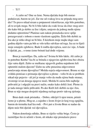 63
- Ti?!
- A zašto ne? One su žene. Nema dječaka koje bih morao
podučavati, barem ne još. Zar me od svakog lova ne pripada mog-urov
dio? To pravo nikad nisam u potpunosti iskorištavao, nije bilo potrebno,
ali to uvijek mogu. Ne bi li bilo lakše da svaki lovac da čitav mog-urov
dio kako bih ja skrbio za Izu i dijete, umjesto da jednog među njima
dodatno opteretimo? Planirao sam nakon pronalaska nove spilje
porazgovarati s tobom o mom vlastitom ognjištu. Želio bih skrbiti za
Izu ako je nitko drugi ne bi htio. S kćerkom moje majke dugo sam
godina dijelio vatru pa bih se vrlo teško odvikao od toga. Iza uz to liječi
moje ostarjele zglobove. Bude li rodila djevojčicu, uzet ću i nju. A bude
li dječak, pa... o tome ćemo brinuti kad dođe vrijeme.
Brun je razmišljao. Da, zašto ne? Svima bi bilo lakše. Ali zašto je
to potrebno Krebu? Iza bi se brinula o njegovim zglobovima bez obzira
čiju vatru dijeli. Zašto se muškarac njegovih godina najednom želi
opteretiti malom djecom? Zašto na sebe preuzima odgovornost
poučavanja strane djevojčice? Možda osjeća odgovornost. Brunu se nije
sviđala pomisao o primanju djevojčice u pleme - volio bi da se problem
nikad nije pojavio - ali još je manje volio da među njima bude stranac,
stvorenje izvan dosega njegove moći. Možda bi zaista bilo najbolje
prihvatiti je i odgojiti na pravi način, onako kako doliči ženi. Pleme će
je tada mnogo lakše prihvatiti. Pa ako Kreb želi skrbiti za nju i Izu,
Brun se nije mogao dosjetiti nijednog razloga protiv takvog rješenja.
Brun dade znak pristanka. - Dobro, otkriješ li njen totem, primit
ćemo je u pleme, Mog-ur, a zajedno s Izom živjet će kraj tvog ognjišta,
barem do trenutka kad Iza rodi. - Prvi put u životu Brun se nadao da
dijete neće biti dječak već djevojčica.
Nakon donošenja odluke, Brun se riješio velike brige. Često je
razmišljao što će učiniti s Izom, ali nikako nije pronalazio pravo
 