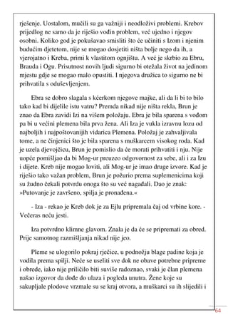 64
rješenje. Uostalom, mučili su ga važniji i neodloživi problemi. Krebov
prijedlog ne samo da je riješio vođin problem, već ujedno i njegov
osobni. Koliko god je pokušavao smisliti što će učiniti s Izom i njenim
budućim djetetom, nije se mogao dosjetiti ništa bolje nego da ih, a
vjerojatno i Kreba, primi k vlastitom ognjištu. A već je skrbio za Ebru,
Brauda i Ogu. Prisutnost novih ljudi sigurno bi otežala život na jedinom
mjestu gdje se mogao malo opustiti. I njegova družica to sigurno ne bi
prihvatila s oduševljenjem.
Ebra se dobro slagala s kćerkom njegove majke, ali da li bi to bilo
tako kad bi dijelile istu vatru? Premda nikad nije ništa rekla, Brun je
znao da Ebra zavidi Izi na višem položaju. Ebra je bila sparena s vođom
pa bi u većini plemena bila prva žena. Ali Iza je vukla izravnu lozu od
najboljih i najpoštovanijih vidarica Plemena. Položaj je zahvaljivala
tome, a ne činjenici što je bila sparena s muškarcem visokog roda. Kad
je uzela djevojčicu, Brun je pomislio da će morati prihvatiti i nju. Nije
uopće pomišljao da bi Mog-ur preuzeo odgovornost za sebe, ali i za Izu
i dijete. Kreb nije mogao loviti, ali Mog-ur je imao druge izvore. Kad je
riješio tako važan problem, Brun je požurio prema suplemenicima koji
su žudno čekali potvrdu onoga što su već nagađali. Dao je znak:
»Putovanje je završeno, spilja je pronađena.«
- Iza - rekao je Kreb dok je za Ejlu pripremala čaj od vrbine kore. -
Večeras neću jesti.
Iza potvrdno klimne glavom. Znala je da će se pripremati za obred.
Prije samotnog razmišljanja nikad nije jeo.
Pleme se ulogorilo pokraj rječice, u podnožju blage padine koja je
vodila prema spilji. Neće se useliti sve dok ne obave potrebne pripreme
i obrede, iako nije priličilo biti suviše radoznao, svaki je član plemena
našao izgovor da dođe do ulaza i pogleda unutra. Žene koje su
sakupljale plodove vrzmale su se kraj otvora, a muškarci su ih slijedili i
 