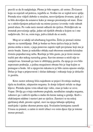 65
pravili se da ih nadgledaju. Pleme je bilo napeto, ali sretno. Živčanost
koju su osjećali od potresa, izgubila se. Sviđao im se izgled nove spilje.
Premda nisu vidjeli duboko u mračnu, neosvijetljenu dvoranu, ipak je i
to bilo dovoljno da ustanove kako je mnogo prostranija od stare. Žene
su s oduševljenjem pokazivale na mirno jezerce izvorske vode odmah
pored ulaza. Po vodu neće morati odlaziti do rječice. Priželjkivale su
trenutak posvećenja spilje, jedan od rijetkih obreda u kojem su i one
sudjelovale. Svi su, osim toga, jedva čekali da se usele.
Mog-ur se udalji od užurbanog logorišta. Želio je pronaći mirno
mjesto za razmišljanje. Dok je hodao uz brzu rječicu koja je žurila
prema utoku u more, s juga ponovno zapuše topli povjetarac koji mu je
mrsio bradu. Samo je nekoliko oblaka nad obzorom remetilo kristalnu
čistoću popodnevnog neba. Raslinje je bilo gusto, pa je često morao
tražiti put oko nekog razraslog grma. Sasvim utonuo u misli nije to
zamjećivao. Iznenadi ga šum iz obližnjeg gustiša. Za njega je ovo bilo
nepoznato područje, a jedina mogućnost obrane bio je štap kojim se
pomagao u hodu. Ali u njegovim rukama to je bilo zaista opasno oružje.
Držao je štap u pripravnosti i slušao dahtanje i roktanje koje je dolazilo
iz gustiša.
Kroz zastor zelenog lišća najednom se pojavi životinja snažnog
tijela na kratkim, zdepastim nogama. Iz donje čeljusti stršale su duge
kljove. Premda njenu vrstu nikad nije vidio, znao je kako se zove.
Vepar. Divlja ga svinja ratoborno pogleda, neodlučno zatapka nogama,
zaboravi ga i zabivši njušku u meko tlo krene natrag u grmlje. Kreb s
olakšanjem odahne i nastavi put uz rječicu. Zaustavi se na uskoj
pješčanoj obali, prostre ogrtač, stavi na njega lubanju spiljskog
medvjeda i sjedne okrenut prema njoj. Svečanim kretnjama zamoli
Ursusa za pomoć, a zatim iz misli izbaci sve osim djece čije je toteme
morao pronaći.
 