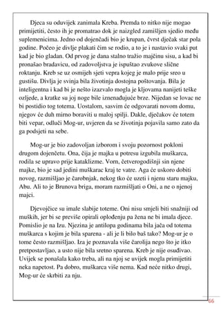 66
Djeca su oduvijek zanimala Kreba. Premda to nitko nije mogao
primijetiti, često ih je promatrao dok je naizgled zamišljen sjedio među
suplemenicima. Jedno od dojenčadi bio je krupan, čvrst dječak star pola
godine. Počeo je divlje plakati čim se rodio, a to je i nastavio svaki put
kad je bio gladan. Od prvog je dana stalno tražio majčinu sisu, a kad bi
pronašao bradavicu, od zadovoljstva je ispuštao zvukove slične
roktanju. Kreb se uz osmijeh sjeti vepra kojeg je malo prije sreo u
gustišu. Divlja je svinja bila životinja dostojna poštovanja. Bila je
inteligentna i kad bi je nešto izazvalo mogla je kljovama nanijeti teške
ozljede, a kratke su joj noge bile iznenađujuće brze. Nijedan se lovac ne
bi postidio tog totema. Uostalom, sasvim će odgovarati novom domu,
njegov će duh mirno boraviti u maloj spilji. Dakle, dječakov će totem
biti vepar, odluči Mog-ur, uvjeren da se životinja pojavila samo zato da
ga podsjeti na sebe.
Mog-ur je bio zadovoljan izborom i svoju pozornost pokloni
drugom dojenčetu. Ona, čija je majka u potresu izgubila muškarca,
rodila se upravo prije kataklizme. Vorn, četverogodišnji sin njene
majke, bio je sad jedini muškarac kraj te vatre. Aga će uskoro dobiti
novog, razmišljao je čarobnjak, nekog tko će uzeti i njenu staru majku,
Abu. Ali to je Brunova briga, moram razmišljati o Oni, a ne o njenoj
majci.
Djevojčice su imale slabije toteme. Oni nisu smjeli biti snažniji od
muških, jer bi se previše opirali oplođenju pa žena ne bi imala djece.
Pomislio je na Izu. Njezina je antilopa godinama bila jača od totema
muškarca s kojim je bila sparena - ali je li bilo baš tako? Mog-ur je o
tome često razmišljao. Iza je poznavala više čarolija nego što je itko
pretpostavljao, a usto nije bila sretno sparena. Kreb je nije osuđivao.
Uvijek se ponašala kako treba, ali na njoj se uvijek mogla primijetiti
neka napetost. Pa dobro, muškarca više nema. Kad neće nitko drugi,
Mog-ur će skrbiti za nju.
 