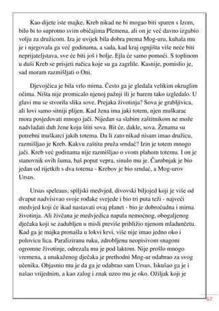 67
Kao dijete iste majke, Kreb nikad ne bi mogao biti sparen s Izom,
bilo bi to suprotno svim običajima Plemena, ali on je već davno izgubio
volju za družicom. Iza je uvijek bila dobra prema Mog-uru, kuhala mu
je i njegovala ga već godinama, a sada, kad kraj ognjišta više neće biti
neprijateljstava, sve će biti još i bolje. Ejla će samo pomoći. S toplinom
u duši Kreb se prisjeti ručica koje su ga zagrlile. Kasnije, pomislio je,
sad moram razmišljati o Oni.
Djevojčica je bila vrlo mirna. Često ga je gledala velikim okruglim
očima. Ništa nije promicalo njenoj pažnji ili je barem tako izgledalo. U
glavi mu se stvorila slika sove. Prejaka životinja? Sova je grabljivica,
ali lovi samo sitniji plijen. Kad žena ima jaki totem, njen muškarac
mora posjedovati mnogo jači. Nijedan sa slabim zaštitnikom ne može
nadvladati duh žene koju štiti sova. Bit će, dakle, sova. Ženama su
potrebni muškarci jakih totema. Da li zato nikad nisam imao družicu,
razmišljao je Kreb. Kakvu zaštitu pruža srndać? Izin je totem mnogo
jači. Kreb već godinama nije razmišljao o svom plahom totemu. I on je
stanovnik ovih šuma, baš poput vepra, sinulo mu je. Čarobnjak je bio
jedan od rijetkih s dva totema - Krebov je bio srndać, a Mog-urov
Ursus.
Ursus speleaus, spiljski medvjed, divovski biljojed koji je više od
dvaput nadvisivao svoje rođake svejede i bio tri puta teži - najveći
medvjed koji će ikad nastavati ovaj planet - bio je dobroćudna i mirna
životinja. Ali živčana je medvjedica napala nemoćnog, obogaljenog
dječaka koji se zadubljen u misli previše približio njenom mladunčetu.
Kad ga je majka pronašla u lokvi krvi, više nije imao jedno oko i
polovicu lica. Paraliziranu ruku, zdrobljenu neopisivom snagom
ogromne životinje, odrezala mu je pod laktom. Nije prošlo mnogo
vremena, a unakaženog dječaka je prethodni Mog-ur odabrao za svog
učenika. Objasnio mu je da ga je odabrao sam Ursus. Iskušao ga je i
našao vrijednim, a kao zalog i znak uzeo mu je oko. Ožiljak koji je
 