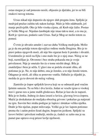 68
ostao mogao je sad ponosno nositi, objasnio je dječaku, jer to su bili
znakovi novog totema.
Ursus nikad nije dopustio da njegov duh proguta žena. Spiljski je
medvjed pružao zaštitu tek nakon kušnje. Malo je bilo odabranih, još
manje preživjelih. Oko je bilo visoka cijena, ali Kreb nije žalio. Postao
je Veliki Mog-ur. Nijedan čarobnjak nije imao takvu moć, a to mu je,
Kreb je vjerovao, podario sam Ursus. Sad je Mog-ur molio totem za
pomoć.
Čvrsto je uhvatio amulet i zazvao duha Velikog medvjeda. Molio
ga je da mu pošalje totem djevojčice rođene među Drugima. Bio je to
pravi pokus njegovih moći, ali nije bio siguran hoće li poruku i shvatiti.
Usredotočio je misli na Ejlu i ono malo što je o njoj znao. Ničeg se ne
boji, razmišljao je. Otvoreno i bez straha pokazala mu je svoju
privrženost. Nije je smetalo što će o tome misliti drugi. Bila je
znatiželjna i brzo je učila. U glavi mu se počela stvarati slika, ali
potisnuo ju je. Ne, to nije dobro, ona je žensko, a to nije ženski totem.
Odagnao je misli, ali slika se ponovno vratila. Odlučio je slijediti je,
možda će ga to dovesti do nečeg važnog.
Zamislio je čopor spiljskih lavova koji su se odmarali pod vrućim
ljetnim suncem. Tu su bila i dva lavića. Jedan se veselo igrao u visokoj
travi i gurao nos u jame malih glodavaca. Režao je kao da će napasti.
Bila je to ženka. Jednog će dana izrasti u lavicu, glavnog lovca čopora.
Mačić je doskakutao do mužjaka obraslog grivom i pokušao ga natjerati
na igru. Sasvim bez straha podigao je šapicu i dotakao veliku njušku.
Dodir je bio nježan, poput milovanja. Veliki ga je lav šapom potisnuo
prema tlu i zatim počeo lizati dugim, hrapavim jezikom. Spiljski su
lavovi brižni i privrženi roditelji, mislio je, čudeći se zašto mu je na
pamet pao upravo ovaj prizor lavlje nježnosti.
 