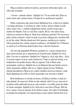 69
Mog-ur pokuša zaboraviti prizor, pozornost obrati djevojčici, ali
slika nije nestajala.
- Ursuse - pokaže rukom - Spiljski lav? To ne može biti. Žena ne
može imati tako snažan totem. S kojim bi se muškarcem sparila?
Nitko u plemenu nije imao totem Spiljskog lava, a bilo je to rijetko
i za druga plemena. U mislima je vidio visoko, mršavo dijete ravnih
ruku, nogu i lica, s velikim ispupčenim čelom, pored svega toga i
strahovito blijedo. Čak su i oči bile svijetle. Bit će vrlo ružna žena,
iskreno je ustanovio Mog-ur. Koji bi je muškarac poželio? Na um mu je
pala vlastita ružnoća i način na koji su ga žene izbjegavale, naročito dok
je još bio mlad. Možda nikad neće biti sparena, možda joj je snažan
totem potreban kao zaštita umjesto muškarca. Ali Spiljski lav? Pokušao
se sjetiti je li u Plemenu ikad živjela žena s takvim totemom.
Ali ona nije pripadnik Plemena, podsjeti se, i nema sumnje da je
njen totem moćan, jer u suprotnom ne bi preživjela. Spiljski lav bi je
ubio. Um mu se razbistrio. Spiljski lav! Napao je, ali je nije ubio... ali je
li stvarno napao, ili ju je samo iskušavao? Tada se sjeti još nečeg, a uz
kralješnicu mu prođu žmarci. Bio je siguran. Čak ni Brun neće
posumnjati, mislio je. Spiljski lav je na Ejlinom lijevom bedru ostavio
četiri usporedna ožiljka. Oni će se vidjeti cijelog života. Prilikom
obreda punoljetstva Mog-ur je u tijelo mladića urezivao totemov znak.
Znak Spiljskog lava bile su četiri usporedne crte urezane u bedro!
Kod muškaraca se stavlja na desno, ali Ejla je žensko, a znak je i
tako jednak. Pa naravno! Zašto to nije odmah vidio? Lav je znao da će
je pleme teško prihvatiti pa ju je sam označio, i to toliko jasno da nitko
ne može sumnjati. Spiljski je lav želio da to zna čitavo Pleme. Želi da
živi s nama. Uzeo je njezine da bi došla k nama. Ali zašto? Čarobnjaka
je preplavila nelagoda, isti osjećaj koji je imao nakon obreda kad su je
 