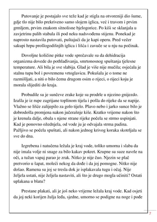 7
Putovanje je postajalo sve teže kad je stigla na otvoreniji dio šume,
gdje tlo nije bilo prekriveno samo slojem iglica, već i travom i prvim
grmljem, prvim znakom sitnolisne bjelogorice. Po kiši se sklanjala u
zavjetrinu palih stabala ili pod neku nadsvođenu stijenu. Ponekad je
naprosto nastavila putovati, puštajući da je kapi operu. Pred večer
sakupi hrpu prošlogodišnjih iglica i lišća i zavuče se u nju na počinak.
Dovoljne količine pitke vode sprečavale su da dehidracija
organizma dovede do pothlađivanja, smrtonosnog spuštanja tjelesne
temperature. Ali bila je sve slabija. Glad je više nije mučila; osjećala je
stalnu tupu bol i povremenu vrtoglavicu. Pokušala je o tome ne
razmišljati, a niti o bilo čemu drugom osim o rijeci, o rijeci koju je
morala slijediti do kraja.
Probudile su je sunčeve zrake koje su prodrle u njezino gnijezdo.
Izašla je iz rupe zagrijane toplinom tijela i pošla do rijeke da se napije.
Vlažno se lišće zalijepilo za golo tijelo. Plavo nebo i jarko sunce bilo je
dobrodošla promjena nakon jučerašnje kiše. Kratko vrijeme nakon što
je krenula dalje, obala s njene strane rijeke počela se strmo uspinjati.
Kad je ponovno ožednjela, od vode ju je odvajala strma padina.
Pažljivo se počela spuštati, ali nakon jednog krivog koraka skotrljala se
sve do dna.
Izgrebena i natučena ležala je kraj vode, toliko umorna i slaba da
nije imala volje ni snage za bilo kakav pokret. Krupne su suze navrle na
oči, a tužan vapaj parao je zrak. Nitko je nije čuo. Njezin se plač
pretvorio u šapat, moleći nekog da dođe i da joj pomogne. Nitko nije
došao. Ramena su joj se tresla dok je isplakavala tugu i očaj. Nije
željela ustati, nije željela nastaviti, ali što je drugo mogla učiniti? Ostati
uplakana u blatu?
Prestane plakati, ali je još neko vrijeme ležala kraj vode. Kad osjeti
da joj neki korijen žulja leđa, sjedne, umorno se podigne na noge i pođe
 