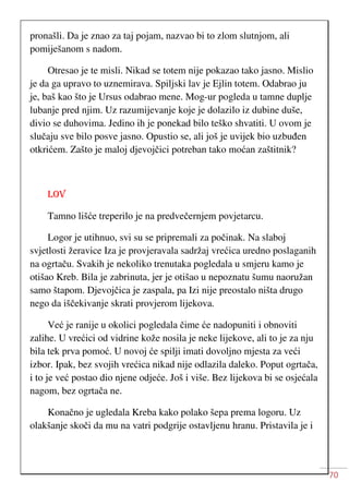 70
pronašli. Da je znao za taj pojam, nazvao bi to zlom slutnjom, ali
pomiješanom s nadom.
Otresao je te misli. Nikad se totem nije pokazao tako jasno. Mislio
je da ga upravo to uznemirava. Spiljski lav je Ejlin totem. Odabrao ju
je, baš kao što je Ursus odabrao mene. Mog-ur pogleda u tamne duplje
lubanje pred njim. Uz razumijevanje koje je dolazilo iz dubine duše,
divio se duhovima. Jedino ih je ponekad bilo teško shvatiti. U ovom je
slučaju sve bilo posve jasno. Opustio se, ali još je uvijek bio uzbuđen
otkrićem. Zašto je maloj djevojčici potreban tako moćan zaštitnik?
LOV
Tamno lišće treperilo je na predvečernjem povjetarcu.
Logor je utihnuo, svi su se pripremali za počinak. Na slaboj
svjetlosti žeravice Iza je provjeravala sadržaj vrećica uredno poslaganih
na ogrtaču. Svakih je nekoliko trenutaka pogledala u smjeru kamo je
otišao Kreb. Bila je zabrinuta, jer je otišao u nepoznatu šumu naoružan
samo štapom. Djevojčica je zaspala, pa Izi nije preostalo ništa drugo
nego da iščekivanje skrati provjerom lijekova.
Već je ranije u okolici pogledala čime će nadopuniti i obnoviti
zalihe. U vrećici od vidrine kože nosila je neke lijekove, ali to je za nju
bila tek prva pomoć. U novoj će spilji imati dovoljno mjesta za veći
izbor. Ipak, bez svojih vrećica nikad nije odlazila daleko. Poput ogrtača,
i to je već postao dio njene odjeće. Još i više. Bez lijekova bi se osjećala
nagom, bez ogrtača ne.
Konačno je ugledala Kreba kako polako šepa prema logoru. Uz
olakšanje skoči da mu na vatri podgrije ostavljenu hranu. Pristavila je i
 