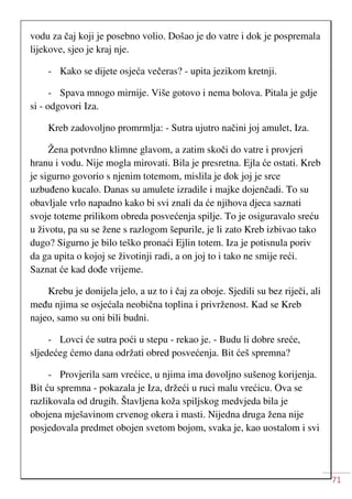 71
vodu za čaj koji je posebno volio. Došao je do vatre i dok je pospremala
lijekove, sjeo je kraj nje.
- Kako se dijete osjeća večeras? - upita jezikom kretnji.
- Spava mnogo mirnije. Više gotovo i nema bolova. Pitala je gdje
si - odgovori Iza.
Kreb zadovoljno promrmlja: - Sutra ujutro načini joj amulet, Iza.
Žena potvrdno klimne glavom, a zatim skoči do vatre i provjeri
hranu i vodu. Nije mogla mirovati. Bila je presretna. Ejla će ostati. Kreb
je sigurno govorio s njenim totemom, mislila je dok joj je srce
uzbuđeno kucalo. Danas su amulete izradile i majke dojenčadi. To su
obavljale vrlo napadno kako bi svi znali da će njihova djeca saznati
svoje toteme prilikom obreda posvećenja spilje. To je osiguravalo sreću
u životu, pa su se žene s razlogom šepurile, je li zato Kreb izbivao tako
dugo? Sigurno je bilo teško pronaći Ejlin totem. Iza je potisnula poriv
da ga upita o kojoj se životinji radi, a on joj to i tako ne smije reći.
Saznat će kad dođe vrijeme.
Krebu je donijela jelo, a uz to i čaj za oboje. Sjedili su bez riječi, ali
među njima se osjećala neobična toplina i privrženost. Kad se Kreb
najeo, samo su oni bili budni.
- Lovci će sutra poći u stepu - rekao je. - Budu li dobre sreće,
sljedećeg ćemo dana održati obred posvećenja. Bit ćeš spremna?
- Provjerila sam vrećice, u njima ima dovoljno sušenog korijenja.
Bit ću spremna - pokazala je Iza, držeći u ruci malu vrećicu. Ova se
razlikovala od drugih. Štavljena koža spiljskog medvjeda bila je
obojena mješavinom crvenog okera i masti. Nijedna druga žena nije
posjedovala predmet obojen svetom bojom, svaka je, kao uostalom i svi
 