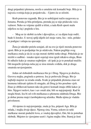 72
drugi pripadnici plemena, nosila u amuletu tek komadić boje. Bila je to
najveća svetinja koju je posjedovala. - Ujutro ću se očistiti.
Kreb ponovno zagunđa. Bio je to uobičajeni način razgovora sa
ženama. Poruka je bila primljena, premda joj se nije pridavala veća
važnost. Neko su vrijeme sjedili u tišini, a tada Kreb spusti malu
zdjelicu za čaj i pogleda u Izu.
- Mog-ur će skrbiti za tebe i djevojčicu, a i za dijete koje rodiš,
bude li žensko. U novoj spilji dijelit ćeš moju vatru, Iza - reče, polako
se podigne i otšepa na spavanje.
Žena je također počela ustajati, ali na ove je riječi morala ponovno
sjesti. Bilo je to posljednje što je očekivala. Nakon pogibije svog
muškarca znala je da će za nju morati skrbiti netko drugi. Pokušala je ne
misliti o sudbini - ionako njeni osjećaji nisu igrali nikakvu ulogu, Brun
bi odlučio kako je smatrao najboljim - ali ipak ju je to ponekad mučilo.
Od mogućih rješenja neka joj se nisu nimalo sviđala, dok je druga
smatrala nevjerojatnim.
Jedan od slobodnih muškaraca bio je i Drug. Njegova je družica,
Guvova majka, poginula u potresu. Iza je poštovala Druga. Bio je
najbolji majstor za izradu oruđa. Svaki je pripadnik plemena znao od
kremena isklesati sjekiru ili strugalo, ali Drug je bio posebno vješt.
Znao je oblikovati kamen tako da gotovi komadi imaju oblik kakav je
htio. Njegovi noževi, kao i sav ostali alat, bili su najcjenjeniji. Kad bi
mogla birati, Iza bi od svih muškaraca u plemenu odabrala Druga. Bio
je dobar prema majci čarobnjakovog učenika. Među njima je vladala
privrženost.
Ali njemu će najvjerojatnije, znala je Iza, pripasti Aga. Bila je
mlada, i majka dvoje djece. Njenog sina, Vorna, uskoro će neki
muškarac morati podučiti lovu, a i maloj djevojčici, Oni, bit će potreban
skrbnik. Majstor će vjerojatno uzeti i Aginu majku Abu. Staroj je ženi
 