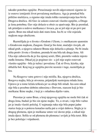 73
također potrebno ognjište. Preuzimanje novih odgovornosti sigurno će
iz osnove izmijeniti život povučenog muškarca. Aga je ponekad bila
prilično mušičava, a sigurno nije imala toliko razumijevanja kao bivša
Drugova družica. Ali Guv će uskoro osnovati vlastito ognjište, a Drugu
je žena potrebna. Guv nije dolazio u obzir za sparivanje. Bio je premlad,
tek primljen u redove muškaraca i lovaca, pa se još nije ni po prvi put
spario. Brun mu nikad neće dati staru ženu. Iza bi se više osjećala
majkom nego družicom.
Razmišljala je o životu s Grodom i Ukom, i s muškarcem sparenim
s Grodovom majkom, Zaugom. Grod je bio krut, mučaljiv čovjek, ali
nikad grub, a njegova odanost Brunu nije dolazila u pitanje. Ne bi imala
ništa protiv života s Grodom, premda bi mu bila tek druga žena. Ali
Uka nije zaboravila da je Iza njenoj sestri, Ebri, preotela vodeće mjesto
među ženama. Otkad joj je poginuo sin - a još nije uspio osnovati
vlastito ognjište - bila je tužna i povučena. Čak ni Ovra, kćerka, nije
ublažila bol. Kraj tog je ognjišta previše nesreće i tuge, razmišljala je
Iza.
Na Kragovu vatru gotovo i nije mislila. Ika, njegova družica,
Borgova majka, bila je otvorena, prijateljski nastrojena mlada žena.
Upravo je u tome ležala teškoća jer su oboje bili mladi. Iza usto nikad
nije bila u posebno dobrim odnosima s Dorvom, starcem koji je bio
muškarac Ikine majke, i koji je s mladima dijelio vatru.
Preostao je samo Brun, a kraj njegovog ognjišta ne može biti čak ni
druga žena, budući je bio sin njene majke. To, u stvari, i nije bilo važno
jer je imala vlastiti položaj. U najmanju ruku nije bila poput jadne
starice koja je u potresu konačno našla put u svijet duhova. Stigla je iz
drugog plemena, njen je muškarac umro već davno prije, a nikad nije
imala djece. Selila se od plemena do plemena i uvijek je bila teret. Bila
je bez položaja i vrijednosti.
 
