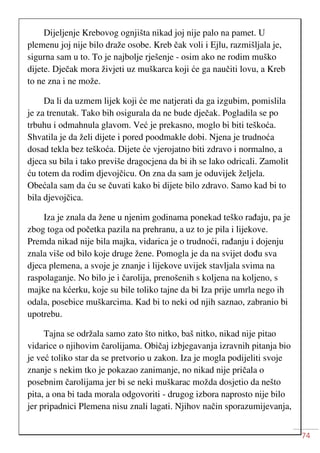 74
Dijeljenje Krebovog ognjišta nikad joj nije palo na pamet. U
plemenu joj nije bilo draže osobe. Kreb čak voli i Ejlu, razmišljala je,
sigurna sam u to. To je najbolje rješenje - osim ako ne rodim muško
dijete. Dječak mora živjeti uz muškarca koji će ga naučiti lovu, a Kreb
to ne zna i ne može.
Da li da uzmem lijek koji će me natjerati da ga izgubim, pomislila
je za trenutak. Tako bih osigurala da ne bude dječak. Pogladila se po
trbuhu i odmahnula glavom. Već je prekasno, moglo bi biti teškoća.
Shvatila je da želi dijete i pored poodmakle dobi. Njena je trudnoća
dosad tekla bez teškoća. Dijete će vjerojatno biti zdravo i normalno, a
djeca su bila i tako previše dragocjena da bi ih se lako odricali. Zamolit
ću totem da rodim djevojčicu. On zna da sam je oduvijek željela.
Obećala sam da ću se čuvati kako bi dijete bilo zdravo. Samo kad bi to
bila djevojčica.
Iza je znala da žene u njenim godinama ponekad teško rađaju, pa je
zbog toga od početka pazila na prehranu, a uz to je pila i lijekove.
Premda nikad nije bila majka, vidarica je o trudnoći, rađanju i dojenju
znala više od bilo koje druge žene. Pomogla je da na svijet dođu sva
djeca plemena, a svoje je znanje i lijekove uvijek stavljala svima na
raspolaganje. No bilo je i čarolija, prenošenih s koljena na koljeno, s
majke na kćerku, koje su bile toliko tajne da bi Iza prije umrla nego ih
odala, posebice muškarcima. Kad bi to neki od njih saznao, zabranio bi
upotrebu.
Tajna se održala samo zato što nitko, baš nitko, nikad nije pitao
vidarice o njihovim čarolijama. Običaj izbjegavanja izravnih pitanja bio
je već toliko star da se pretvorio u zakon. Iza je mogla podijeliti svoje
znanje s nekim tko je pokazao zanimanje, no nikad nije pričala o
posebnim čarolijama jer bi se neki muškarac možda dosjetio da nešto
pita, a ona bi tada morala odgovoriti - drugog izbora naprosto nije bilo
jer pripadnici Plemena nisu znali lagati. Njihov način sporazumijevanja,
 