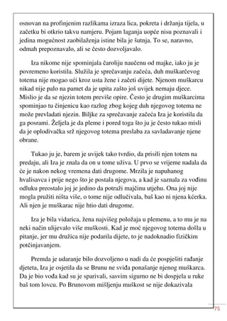 75
osnovan na profinjenim razlikama izraza lica, pokreta i držanja tijela, u
začetku bi otkrio takvu namjeru. Pojam laganja uopće nisu poznavali i
jedina mogućnost zaobilaženja istine bila je šutnja. To se, naravno,
odmah prepoznavalo, ali se često dozvoljavalo.
Iza nikome nije spominjala čaroliju naučenu od majke, iako ju je
povremeno koristila. Služila je sprečavanju začeća, duh muškarčevog
totema nije mogao ući kroz usta žene i začeti dijete. Njenom muškarcu
nikad nije palo na pamet da je upita zašto još uvijek nemaju djece.
Mislio je da se njezin totem previše opire. Često je drugim muškarcima
spominjao tu činjenicu kao razlog zbog kojeg duh njegovog totema ne
može prevladati njezin. Biljke za sprečavanje začeća Iza je koristila da
ga posrami. Željela je da pleme i pored toga što ju je često tukao misli
da je oplodivačka srž njegovog totema preslaba za savladavanje njene
obrane.
Tukao ju je, barem je uvijek tako tvrdio, da prisili njen totem na
predaju, ali Iza je znala da on u tome uživa. U prvo se vrijeme nadala da
će je nakon nekog vremena dati drugome. Mrzila je napuhanog
hvalisavca i prije nego što je postala njegova, a kad je saznala za vođinu
odluku preostalo joj je jedino da potraži majčinu utjehu. Ona joj nije
mogla pružiti ništa više, o tome nije odlučivala, baš kao ni njena kćerka.
Ali njen je muškarac nije htio dati drugome.
Iza je bila vidarica, žena najvišeg položaja u plemenu, a to mu je na
neki način ulijevalo više muškosti. Kad je moć njegovog totema došla u
pitanje, jer mu družica nije podarila dijete, to je nadoknadio fizičkim
potčinjavanjem.
Premda je udaranje bilo dozvoljeno u nadi da će pospješiti rađanje
djeteta, Iza je osjetila da se Brunu ne sviđa ponašanje njenog muškarca.
Da je bio vođa kad su je sparivali, sasvim sigurno ne bi dospjela u ruke
baš tom lovcu. Po Brunovom mišljenju muškost se nije dokazivala
 