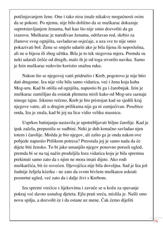 76
potčinjavanjem žene. One i tako nisu imale nikakve mogućnosti osim
da se pokore. Po njemu, nije bilo dolično da se muškarac dokazuje
suprotstavljanjem ženama, baš kao što nije smio dozvoliti da ga
izazovu. Muškarac je naređivao ženama, održavao red, skrbio za
članove svog ognjišta, savladavao osjećaje, a uza sve to nije smio
pokazivati bol. Ženu se smjelo udariti ako je bila lijena ili neposlušna,
ali ne u bijesu ili zbog užitka. Bila je to tek stegovna mjera. Premda su
neki udarali češće od drugih, malo ih je od toga stvorilo naviku. Samo
je Izin muškarac redovito koristio snažnu ruku.
Nakon što se njegovoj vatri pridružio i Kreb, pogotovo je nije htio
dati drugome. Iza nije više bila samo vidarica, već i žena koja kuha
Mog-uru. Kad bi otišla od ognjišta, napustio bi ga i čarobnjak. Izin je
muškarac zamišljao da ostatak plemena misli kako od Mog-ura saznaje
mnoge tajne. Iskreno rečeno, Kreb je bio pristojan kad su sjedili kraj
njegove vatre, ali u drugim prilikama nije ga ni zamjećivao. Posebice
onda, Iza je znala, kad bi joj na licu vidio veliku masnicu.
Usprkos batinjanju nastavila je upotrebljavati biljne čarolije. Kad je
ipak začela, prepustila se sudbini. Neki je duh konačno savladao njen
totem i čarolije. Možda je bio njegov, ali zašto ga je onda nakon ove
pobjede napustio Prilikom potresa? Preostala joj je samo nada da će
dijete biti žensko. To bi jako umanjilo njegov ponovno porasli ugled,
premda bi se na taj način produljila loza vidarica koju je bila spremna
prekinuti samo zato da s njim ne mora imati dijete. Ako rodi
muškarčića, bit će osvećen. Djevojčica nije bila dovoljna. Sad je Iza još
žudnije željela kćerku - ne zato da svom bivšem muškarcu uskrati
posmrtni ugled, već zato da i dalje živi s Krebom.
Iza spremi vrećicu s lijekovima i zavuče se u kožu za spavanje
pokraj već davno usnulog djeteta. Ejlu prati sreća, mislila je. Našli smo
novu spilju, a dozvolit će i da ostane uz mene. Čak ćemo dijeliti
 