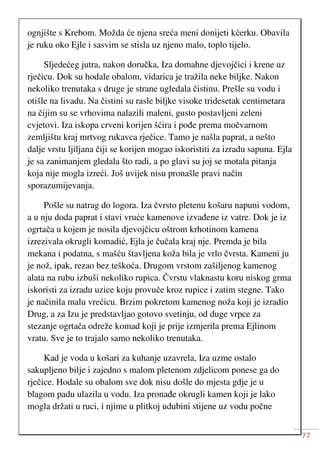 77
ognjište s Krebom. Možda će njena sreća meni donijeti kćerku. Obavila
je ruku oko Ejle i sasvim se stisla uz njeno malo, toplo tijelo.
Sljedećeg jutra, nakon doručka, Iza domahne djevojčici i krene uz
rječicu. Dok su hodale obalom, vidarica je tražila neke biljke. Nakon
nekoliko trenutaka s druge je strane ugledala čistinu. Prešle su vodu i
otišle na livadu. Na čistini su rasle biljke visoke tridesetak centimetara
na čijim su se vrhovima nalazili maleni, gusto postavljeni zeleni
cvjetovi. Iza iskopa crveni korijen šćira i pođe prema močvarnom
zemljištu kraj mrtvog rukavca rječice. Tamo je našla paprat, a nešto
dalje vrstu ljiljana čiji se korijen mogao iskoristiti za izradu sapuna. Ejla
je sa zanimanjem gledala što radi, a po glavi su joj se motala pitanja
koja nije mogla izreći. Još uvijek nisu pronašle pravi način
sporazumijevanja.
Pošle su natrag do logora. Iza čvrsto pletenu košaru napuni vodom,
a u nju doda paprat i stavi vruće kamenove izvađene iz vatre. Dok je iz
ogrtača u kojem je nosila djevojčicu oštrom krhotinom kamena
izrezivala okrugli komadić, Ejla je čučala kraj nje. Premda je bila
mekana i podatna, s mašću štavljena koža bila je vrlo čvrsta. Kameni ju
je nož, ipak, rezao bez teškoća. Drugom vrstom zašiljenog kamenog
alata na rubu izbuši nekoliko rupica. Čvrstu vlaknastu koru niskog grma
iskoristi za izradu uzice koju provuče kroz rupice i zatim stegne. Tako
je načinila malu vrećicu. Brzim pokretom kamenog noža koji je izradio
Drug, a za Izu je predstavljao gotovo svetinju, od duge vrpce za
stezanje ogrtača odreže komad koji je prije izmjerila prema Ejlinom
vratu. Sve je to trajalo samo nekoliko trenutaka.
Kad je voda u košari za kuhanje uzavrela, Iza uzme ostalo
sakupljeno bilje i zajedno s malom pletenom zdjelicom ponese ga do
rječice. Hodale su obalom sve dok nisu došle do mjesta gdje je u
blagom padu ulazila u vodu. Iza pronađe okrugli kamen koji je lako
mogla držati u ruci, i njime u plitkoj udubini stijene uz vodu počne
 