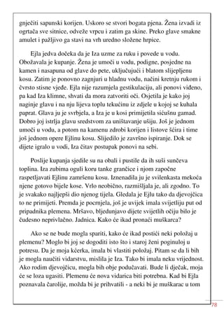 78
gnječiti sapunski korijen. Uskoro se stvori bogata pjena. Žena izvadi iz
ogrtača sve sitnice, odveže vrpcu i zatim ga skine. Preko glave smakne
amulet i pažljivo ga stavi na vrh uredno složene hrpice.
Ejla jedva dočeka da je Iza uzme za ruku i povede u vodu.
Obožavala je kupanje. Žena je umoči u vodu, podigne, posjedne na
kamen i nasapuna od glave do pete, uključujući i blatom slijepljenu
kosu. Zatim je ponovno zagnjuri u hladnu vodu, načini kretnju rukom i
čvrsto stisne vjeđe. Ejla nije razumjela gestikulaciju, ali ponovi viđeno,
pa kad Iza klimne, shvati da mora zatvoriti oči. Osjetila je kako joj
naginje glavu i na nju lijeva toplu tekućinu iz zdjele u kojoj se kuhala
paprat. Glava ju je svrbjela, a Iza je u kosi primijetila sićušnu gamad.
Dobro joj istrlja glavu sredstvom za uništavanje ušiju. Još je jednom
umoči u vodu, a potom na kamenu zdrobi korijen i listove šćira i time
još jednom opere Ejlinu kosu. Slijedilo je završno ispiranje. Dok se
dijete igralo u vodi, Iza čitav postupak ponovi na sebi.
Poslije kupanja sjedile su na obali i pustile da ih suši sunčeva
toplina. Iza zubima oguli koru tanke grančice i njom započne
raspetljavati Ejlinu zamršenu kosu. Iznenadila ju je svilenkasta mekoća
njene gotovo bijele kose. Vrlo neobično, razmišljala je, ali zgodno. To
je svakako najljepši dio njenog tijela. Gledala je Ejlu tako da djevojčica
to ne primijeti. Premda je pocrnjela, još je uvijek imala svijetliju put od
pripadnika plemena. Mršavo, bljedunjavo dijete svijetlih očiju bilo je
čudesno neprivlačno. Jadnica. Kako će ikad pronaći muškarca?
Ako se ne bude mogla spariti, kako će ikad postići neki položaj u
plemenu? Moglo bi joj se dogoditi isto što i staroj ženi poginuloj u
potresu. Da je moja kćerka, imala bi vlastiti položaj. Pitam se da li bih
je mogla naučiti vidarstvu, mislila je Iza. Tako bi imala neku vrijednost.
Ako rodim djevojčicu, mogla bih obje podučavati. Bude li dječak, moja
će se loza ugasiti. Plemenu će nova vidarica biti potrebna. Kad bi Ejla
poznavala čarolije, možda bi je prihvatili - a neki bi je muškarac u tom
 