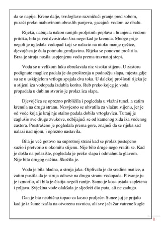 8
da se napije. Krene dalje, tvrdoglavo razmičući granje pred sobom,
puzeći preko mahovinom obraslih panjeva, gacajući vodom uz obalu.
Rijeka, nabujala nakon ranijih proljetnih poplava i hranjena vodom
pritoka, bila je već dvostruko šira nego kad je krenula. Mnogo prije
negoli je ugledala vodopad koji se nalazio na utoku manje rječice,
djevojčica je čula potmulu grmljavinu. Rijeka se ponovno proširila.
Brza je struja nosila uspjenjenu vodu prema travnatoj stepi.
Voda se u velikom luku obrušavala niz visoku stijenu. U zastoru
podignute maglice padala je do proširenja u podnožju slapa, mjesta gdje
su se u uskipjelom vrtlogu spajala dva toka. U dalekoj prošlosti rijeka je
u stijeni iza vodopada izdubla korito. Rub preko kojeg je voda
propadala u dubinu stvorio je prolaz iza slapa.
Djevojčica se oprezno približila i pogledala u vlažni tunel, a zatim
krenula na drugu stranu. Nesvjesno se uhvatila za vlažnu stijenu, jer je
od vode koja je kraj nje stalno padala dobila vrtoglavicu. Tutanj je
zaglušio sve druge zvukove, odbijajući se od kamenog zida iza vodenog
zastora. Prestrašeno je pogledala prema gore, znajući da se rijeka sad
nalazi nad njom, i oprezno nastavila.
Bila je već gotovo na suprotnoj strani kad se prolaz postepeno
suzio i pretvorio u okomitu stijenu. Nije bilo druge nego vratiti se. Kad
je došla na polazište, pogledala je preko slapa i odmahnula glavom.
Nije bilo drugog načina. Skočila je.
Voda je bila hladna, a struja jaka. Otplivala je do sredine matice, a
zatim pustila da je struja odnese na drugu stranu vodopada. Plivanje ju
je izmorilo, ali bila je čistija negoli ranije. Samo je kosa ostala zapletena
i prljava. Svježina vode olakšala je sljedeći dio puta, ali ne zadugo.
Dan je bio neobično topao za kasno proljeće. Sunce joj je prijalo
kad je iz šume izašla na otvorenu ravnicu, ali sve jači žar vatrene kugle
 