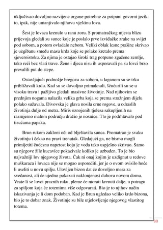 80
uključivao dovoljno razvijene organe potrebne za potpuni govorni jezik,
to, ipak, nije umanjivalo njihovu vještinu lova.
Šest je lovaca krenulo u ranu zoru. S promatračkog mjesta blizu
prijevoja gledali su sunce koje je poslalo prve izviđačke zrake na svijet
pod sobom, a potom ovladalo nebom. Veliki oblak lesne prašine skrivao
je uzgibanu smeđu masu krda koje se polako kretalo prema
sjeveroistoku. Za njima je ostajao široki trag potpuno zgažene zemlje,
tako reći bez vlati trave. Žene i djeca nisu ih usporavali pa su lovci brzo
prevalili put do stepe.
Ostavljajući podnožje bregova za sobom, u laganom su se trku
približavali krdu. Kad su se dovoljno primaknuli, šćućurili su se u
visoku travu i pažljivo gledali masivne životinje. Nad njihovim se
prednjim nogama nalazila velika grba koja se prema stražnjem dijelu
polako sužavala. Divovska je glava nosila crne rogove, u odraslih
životinja dulje od metra. Miris oznojenih tjelesa sakupljenih na
razmjerno malom području dražio je nosnice. Tlo je podrhtavalo pod
tisućama papaka.
Brun rukom zakloni oči od blještavila sunca. Promatrao je svaku
životinju i čekao na pravi trenutak. Gledajući ga, ne bismo mogli
primijetiti čudesnu napetost koju je vođa tako uspješno skrivao. Samo
su njegove žile kucavice pokazivale koliko je uzbuđen. To je bio
najvažniji lov njegovog života. Čak ni onaj kojim je uzdignut u redove
muškaraca i lovaca nije se mogao usporediti, jer je o ovom ovisilo hoće
li useliti u novu spilju. Ulovljen bizon dat će dovoljno mesa za
svečanost, ali će ujedno pokazati naklonjenost duhova novom domu.
Vrate li se lovci praznih ruku, pleme će morati krenuti dalje, u potragu
za spiljom koja će totemima više odgovarati. Bio je to njihov način
iskazivanja je li dom podoban. Kad je Brun ugledao veliko krdo bizona,
bio je to dobar znak. Životinje su bile utjelovljenje njegovog vlastitog
totema.
 