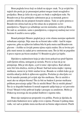 81
Brun pogleda lovce koji su čekali na njegov znak. To je uvijek bio
najteži dio posla jer je preuranjeni pokret mogao imati nesagledive
posljedice. Brun je želio da ovaj put sve bude u najboljem redu. Na
Braudovom je licu primijetio zabrinutost pa je za trenutak gotovo
požalio odluku da mu prepusti konačni udarac. Tada se sjetio ponosa u
Braudovim očima kad mu je bio rekao da se pripremi za lov
punoljetstva. Njegovo je uzbuđenje sasvim normalno, mislio je Brun.
Ne radi se, uostalom, samo o punoljetstvu, o njegovoj snažnoj ruci ovisi
hoćemo li useliti u novu spilju.
Braud primijeti Brunov pogled pa je svim silama nastojao upokoriti
uzburkane osjećaje. Nije znao da su bizoni tako veliki - kad bi stajao
uspravno, grba na njihovim leđima bila bi pola metra nad Braudovom
glavom - i koliko se čovjek prema njima osjeća malen. Da se lovina pri-
piše meni morat ću zadati prvu smrtonosnu ranu. Što će biti ne pogodim
li pravo mjesto pa bizon umakne? U Braudovoj glavi je kipilo.
Dječakova nadmoćnost koju je tako često pokazivao pred Oginim
zadivljenim očima, netragom je nestala. Pravio se kao da je ne
primjećuje. Bila je tek dijete, a još k tome i djevojčica. Kad odraste
neće biti loša družica, mislio je Braud. Sad kad nema majke i njenog
muškarca, morat će je štititi snažan lovac. Braudu se sviđalo kako ga je
tetošila otkad je došla k njihovom ognjištu. Poslušno je obavljala sve
što bi naredio premda još uvijek nije bio muškarac. Što će misliti o
meni ako ne ubijem bizona? Što će biti ne budem li postao muškarac
prilikom posvećenja spilje? Što će misliti Brun? Što će misliti pleme?
Što će se dogoditi budemo li morali napustiti spilju koju je već posvetio
Ursus? Braud čvršće prihvati koplje i posegne za amuletom. Molio je
Dlakavog nosoroga da mu podari hrabrost i sigurnu ruku.
Brun nije namjeravao propustiti ovu priliku. Pustio je dječaka da
misli kako budućnost nove spilje ovisi o njemu. Postane li jednog dana
vođa, već sad se polako mora navikavati na breme odgovornosti. Pružit
 