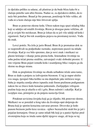 82
će dječaku priliku za udarac, ali planirao je da bude blizu kako bi u
slučaju potrebe sam ubio bizona. Nadao se, za dječakovo dobro, da to
neće biti potrebno. Braud je bio ponosan, poniženje bi bilo veliko, ali
vođa ni u kom slučaju nije htio žrtvovati spilju.
Brun se ponovno okrene krdu. Ubrzo nakon toga spazi mladog bika
koji se udaljio od ostalih životinja. Bizon je dosegao punu veličinu, ali
još je uvijek bio neiskusan. Brun je čekao da se još više udalji od krda i
sigurnosti. Sad je bio tek usamljena pojava na prostranoj ravnici. Vođa
da znak.
Lovci potrče. Na čelu je jurio Braud. Brun ih je promatrao dok su
se raspoređivali na podjednake razmake, neprestano pazeći na mladu
životinju. Kad je sve bilo spremno, dan je novi znak i muškarci uz
glasno kričanje i vikanje jurnu prema krdu. Iznenađene životinje na
rubu počnu trčati prema središtu, zatvarajući svaki slobodni prostor. U
isto vrijeme Brun pojuri između krda i usamljenog bika i natjera ga da
skrene na drugu stranu.
Dok su preplašene životinje na obodu uzbuđeno trčale amo-tamo,
Brun se dade u potjeru za izdvojenim bizonom. U taj je napor uložio
svu snagu, tjerajući bika koliko su mu dopuštale jake mišićave noge.
Suha je stepska zemlja ubrzo ispunila zrak finom prašinom podignutom
nakon što se čitavo krdo konačno pokrenulo. Zaslijepljen vrtlogom
prašine koja mu je ulazila u oči i grlo, Brun zažmiri i zakašlje. Kad je
iscrpljen stao, primijetio je da potjeru nastavlja Grod.
Potaknut uzvicima čovjeka koji ga je slijedio, bik ponovno skrene.
Muškarci su se poredali u krug tako da životinju opet dotjeraju do
Bruna koji je sporim koracima zatvarao prostor. Divovsko je krdo
punom brzinom jurilo kroz ravnicu - njihov bezrazložni strah bio je još i
pojačan kretanjem. Ostao je samo mladi bik koji je u panici bježao pred
stvorenjima koja su imala samo djelić njegove snage, ali koja su taj
 