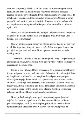 84
otvrdnut vrh probije debelu kožu i na svom smrtonosnom putu slomi
rebro. Bizon rikne od boli i pokuša rogovima dohvatiti napadača
premda su mu noge već klecale. Brun opazi namjeru životinje, skoči do
mladića i svom snagom toljagom udari bika po glavi. Udarac je samo
pospješio pad smrtno ranjene životinje. Bizon se prevrne na bok, oštri
mu papci u samrtnom grču nekoliko puta udare o zemlju, a zatim se
tijelo smiri.
Braud je u prvom trenutku bio zbunjen i nije shvaćao što se upravo
dogodilo, ali uskoro njegov oštri krik propara zrak. Uspio je! Ubio je
bizona! Bio je muškarac!
Oduševljenje prostruji njegovim žilama. Zgrabi koplje još zariveno
u bok životinje i naglim ga trzajem izvuče. Mlaz krvi poprska mu lice
pa osjeti njegov slankasti okus. Brun s ponosom u očima potapša
mladog lovca.
- Dobar lov - značila je kretnja. Brunu je bilo drago što je dobio još
jednog jakog lovca, lovca koji je bio njegov ponos i radost, sin njegove
družice, sin njegovog srca.
Spilja je bila njihova. Obred posvećenja će to potvrditi, ali Braudov
je ulov osigurao da se to može ostvariti. Duhovi su bili zadovoljni. Dok
su drugi lovci veselo trčali prema njima, Braud ponosno podigne
okrvavljeno koplje. Brun izvadi nož, spreman da raspori trbuh velike
životinje. Izvadio je jetru, razrezao je na komadiće i svakom lovcu dao
njegov dio. Bio je to najbolji dio mesa, namijenjen samo muškarcima, a
davao im je snagu i oštro oko. Iz tijela dlakave životinje izvadi srce i
zakopa ga u blizini. Bio je to poklon obećan totemu.
Braud je žvakao toplu jetru, prvi zalogaj svoga punoljetstva i
osjećao da će mu srce pući od sreće. Postat će muškarac prilikom
posvećenja spilje, vodit će lovački ples, pridružit će se odraslima u
njihovim tajnim obredima. Dao bi i život samo da vidi ponos na
 