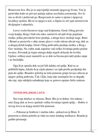 85
Brunovom licu. Bio je to najsvijetliji trenutak njegovog života. Već je
predviđao kako će privući pažnju nakon završetka ceremonije. Svi će
mu se diviti i poštovati ga. Razgovarat će samo o njemu i njegovoj
lovačkoj vještini. Bit će to njegova noć, a Ogine će oči sjati neizrecivim
divljenjem i odanošću.
Lovci svežu bizonove noge nad koljenima. Grod i Drug povežu
svoja koplja, Krag i Gub isto tako, načinivši od njih dvije pojačane
motke, jednu provukoše kroz prednje, a drugu kroz stražnje noge. Brun
i Braud se postaviše s obje strane glave i svaki rukom uhvati rog, dok su
u drugoj držali koplja. Grod i Drug prihvatiše prednju motku, a Krag i
Guv stražnju. Na vođin znak započnu vući tešku životinju preko prašne
ravnice. Povratak je trajao mnogo dulje negoli dolazak do lovišta.
Uprkos velikoj snazi namučili su se dok su bizona prevukli preko stepe
i uz brežuljke.
Oga ih je spazila dok su još bili daleko od spilje. Kad su se
približili hrptu, čekalo ih je cijelo pleme i uz njih prošlo posljednji dio
puta do spilje. Braudov položaj na čelu ponosne grupe lovaca odavao je
njegov prilog pothvatu. Čak i Ejla, koja nije razumjela što se događa
oko nje, nije odoljela uzbuđenju koje se gotovo opojno širilo zrakom.
TOTEM SPILJSKOG LAVA
Sin tvoje družice se iskazao, Brun. Bio je to dobar, čist udarac -
reče Zaug dok su lovci spuštali veliku životinju ispred spilje. - Dobio si
novog lovca na kojeg možeš biti ponosan.
— Pokazao je hrabrost i snažnu ruku - pokazivao je Brun. S
ponosom u očima položio je ruku na rame mladog muškarca. Braudu je
godilo priznanje.
 