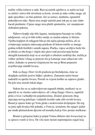 87
tražilo veliku točnost u radu. Razvoj ručnih zglobova, te način na koji
su mišići i tetive bili učvršćeni za kosti, stvorio je ruku velike snage, ali
ipak sposobnu i za fine pokrete. Isti su uzroci, međutim, ograničili
pokretljivost ruke. Njom nisu mogli načiniti puni luk pa su zato slabo
bacali predmete. Cijenu snage nisu platili spretnošću, već smanjenom
slobodom pokreta.
Njihovo koplje nije bilo lagano, namijenjeno bacanju na velike
udaljenosti, već je to bilo teško oružje za snažan udarac iz blizine.
Vježba kopljem ili toljagom bila je tek način jačanja mišića, ali za
svladavanje umijeća rukovanja praćkom ili bolom trošilo se mnogo
godina teških fizičkih i umnih napora. Praćka, vrpca savitljive kože što
se držala za oba kraja i vrtjela oko glave radi povećavanja brzine
okruglih kamenčića koji su se stavljali u izbočeni središnji dio, tražila je
veliku vještinu i Zaug se ponosio što je kamenje znao izbacivati vrlo
točno. Jednako se ponosio činjenicom što mu je Brun prepustio
uvježbavanje mladih lovaca.
Dok su Zaug i Dorv lovili praćkom po brežuljcima, žene su
skupljale različite jestive biljke i plodove. Zamamni mirisi hrane
nadražili su apetite lovaca. Postali su svjesni koliko su zapravo gladni.
Na jelo nisu morali čekati dugo.
Nakon što su sa zadovoljstvom napunili trbuhe, muškarci su se
opustili te za vlastito zadovoljstvo, ali i zbog Zauga i Dorva, započeli
priču o lovu i uzbudljivim pojedinostima. Zračeći ponosom zbog
stjecanja novog položaja i srdačnih čestitki sada sebi ravnih lovaca,
Braud je opazio kako ga Vorn gleda s neskrivenim divljenjem. Do tog
su jutra njih dvojica bili jednaki, a Vorn je, uostalom, bio njegov jedini
par među plemenskom djecom od trenutka kad je Guv postao muškarac.
Braud se prisjećao kako je poput Vorna obilazio oko lovaca koji su
se upravo vratili iz lova. On više neće morati neprimijećen stajati kraj
 