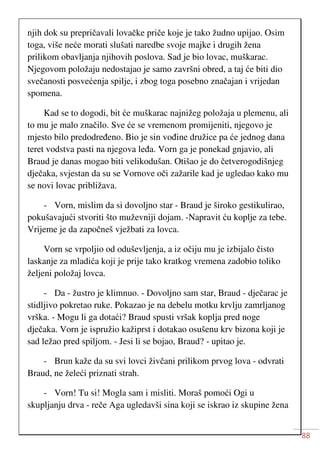 88
njih dok su prepričavali lovačke priče koje je tako žudno upijao. Osim
toga, više neće morati slušati naredbe svoje majke i drugih žena
prilikom obavljanja njihovih poslova. Sad je bio lovac, muškarac.
Njegovom položaju nedostajao je samo završni obred, a taj će biti dio
svečanosti posvećenja spilje, i zbog toga posebno značajan i vrijedan
spomena.
Kad se to dogodi, bit će muškarac najnižeg položaja u plemenu, ali
to mu je malo značilo. Sve će se vremenom promijeniti, njegovo je
mjesto bilo predodređeno. Bio je sin vođine družice pa će jednog dana
teret vodstva pasti na njegova leđa. Vorn ga je ponekad gnjavio, ali
Braud je danas mogao biti velikodušan. Otišao je do četverogodišnjeg
dječaka, svjestan da su se Vornove oči zažarile kad je ugledao kako mu
se novi lovac približava.
- Vorn, mislim da si dovoljno star - Braud je široko gestikulirao,
pokušavajući stvoriti što muževniji dojam. -Napravit ću koplje za tebe.
Vrijeme je da započneš vježbati za lovca.
Vorn se vrpoljio od oduševljenja, a iz očiju mu je izbijalo čisto
laskanje za mladića koji je prije tako kratkog vremena zadobio toliko
željeni položaj lovca.
- Da - žustro je klimnuo. - Dovoljno sam star, Braud - dječarac je
stidljivo pokretao ruke. Pokazao je na debelu motku krvlju zamrljanog
vrška. - Mogu li ga dotaći? Braud spusti vršak koplja pred noge
dječaka. Vorn je ispružio kažiprst i dotakao osušenu krv bizona koji je
sad ležao pred spiljom. - Jesi li se bojao, Braud? - upitao je.
- Brun kaže da su svi lovci živčani prilikom prvog lova - odvrati
Braud, ne želeći priznati strah.
- Vorn! Tu si! Mogla sam i misliti. Moraš pomoći Ogi u
skupljanju drva - reče Aga ugledavši sina koji se iskrao iz skupine žena
 