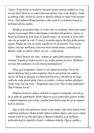 89
i djece. Vorn krene za majkom, bacajući preko ramena pogled na svog
novog idola. Brun je sa zadovoljstvom gledao sina svoje družice. Znak
je dobrog vođe, mislio je, sjetiti se djeteta, jednog će dana Vorn postati
lovac i kad jednom Braud postane vođa, sjetit će se dobrote kojom je
postupao prema njemu.
Braud je promatrao kako se Vorn vuče za majkom. Samo dan ranije
morao je pomagati Ebri u obavljanju svakodnevnih poslova, sjećao se.
Bacio je pogled na žene koje su kopale jamu i za trenutak je želio otići
tako da ga majka ne vidi. U tom je trenutku opazio da Oga gleda prema
njemu. Majka mi više ne može naređivati što da učinim. Više nisam
dijete, sad sam muškarac. Sad ona mora slušati mene, razmišljao je
Braud i malo se isprsio. Mora, zar ne... a Oga gleda.
- Ebra! Donesi mi vode - bahato je zapovjedio krenuvši prema
ženama. Napola je očekivao da će ga majka poslati po drva. Službeno
on neće biti muškarac sve do obreda punoljetnosti.
Ebra ga je pogledala i njene se oči ispune ponosom. To je bio
njezin dječarac koji je tako uspješno obavio povjerenu mu zadaću,
njezin sin koji je dosegao uzvišeni položaj lovca. Skočila je na noge,
otišla do vode pored spilje i brzo se vratila s vodom, naduto gledajući
ostale žene, kao da kaže: - Pogledajte mog sina! Nije li lijep muškarac?
Nije li hrabar lovac?
Majčina žustrina i ponos olakšali su njegovu nelagodu i naveli ga
da je pohvali gunđanjem. Ebrin odgovor ga je zadovoljio gotovo koliko
i smjerno pognuta glava Oge i pogled pun obožavanja što ga je zapazio
kad se okrenuo.
Oga je bila vrlo potištena smrću svoje majke, tako brzo nakon smrti
majčinog muškarca. Kako je bila njihovo jedino dijete, jako su je voljeli
unatoč tome što je bila djevojčica. Brunova družica ju je ljubazno
prihvatila kad je započela živjeti s vođinom obitelji. Oga je sjedila s
 