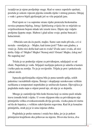 9
iscrpljivao je njene posljednje snage. Kad se sunce započelo spuštati,
posrtala je uskom vrpcom pijeska između rijeke i strmog ponora. Odsjaj
s vode i gotovo bijeli pješčenjak još su više pojačali jaru.
Pred njom se i sa suprotne strane rijeke protezala beskonačna
ravnica prepuna bijelog, žutog i ljubičastog cvijeća što se miješalo sa
svijetlozelenom bojom mlade tek izrasle trave. Dijete nije vidjelo
proljetnu ljepotu stepe. Slabost i glad učine svoje; počne buncati i
halucinirati.
- Obećala sam da ću paziti, majko. Samo sam malo plivala, a ti si
nestala - mrmljala je. - Majko, kad ćemo jesti? Tako sam gladna, a
vruće je. Zašto nisi došla kad sam te zvala? Zvala sam i zvala, ali nisi
došla. Gdje si? Majko? Majko! Nemoj otići! Ostani! Majko, čekaj me!
Ne napuštaj me!
Trčala je uz podnožje stijene za priviđenjem, udaljujući se od
obale. Napuštala je vodu. Srljajući naslijepo palcem je udarila u kamen
i teško pala na zemlju. To ju je osvijestilo. Trljala je prst i pokušavala
sabrati misli.
Ispucala pješčenjačka stijena bila je puna tamnih spilja, uskih
pukotina i nestabilnih stijena. Širenje i skupljanje uzrokovano velikim
razlikama u temperaturi neprekidno je uništavalo kamen. Djevojčica je
pogledala malu rupu u stijeni pored nje, ali nije je se dojmila.
Mnogo je zanimljivije bilo krdo bizona koji su mirno pasli mladu
travu između hridi i rijeke. U svom slijepom trku za priviđenjem nije
primijetila velika crvenkastosmeđa divlja goveda, visoka puna tri metra
od tla do lopatica, s velikim zakrivljenim rogovima. Kad ih je konačno
primijetila, strah joj je iz uma istjerao zbrku.
Pogledala je preko ramena i ostala bez daha, jer ju je pokret
primijećen krajičkom oka prikovao na mjestu. Divovska lavica, dva
 