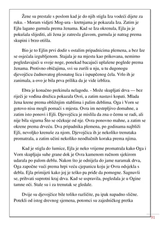 91
Žene su prestale s poslom kad je do njih stigla Iza vodeći dijete za
ruku. - Moram vidjeti Mog-ura - kretnjama je pokazala Iza. Zatim je
Ejlu lagano gurnula prema ženama. Kad se Iza okrenula, Ejla ju je
pokušala slijediti, ali žena je zatresla glavom, gurnula je natrag prema
skupini i brzo otišla.
Bio je to Ejlin prvi dodir s ostalim pripadnicima plemena, a bez Ize
se osjećala izgubljenom. Stajala je na mjestu kao prikovana, nemirno
pogledavajući u svoje noge, ponekad bacajući uplašene poglede prema
ženama. Protivno običajima, svi su zurili u nju, u tu dugonogu
djevojčicu čudnovatog plosnatog lica i ispupčenog čela. Vrlo ih je
zanimala, a ovo je bila prva prilika da je vide izbliza.
Ebra je konačno prekinula nelagodu. - Može skupljati drva — bez
riječi je vođina družica pokazala Ovri, a zatim nastavi kopati. Mlada
žena krene prema obližnjim stablima i palim deblima. Oga i Vorn se
gotovo nisu mogli pomaći s mjesta. Ovra im nestrpljivo domahne, a
zatim isto ponovi i Ejli. Djevojčica je mislila da zna o čemu se radi, ali
nije bila sigurna Što se očekuje od nje. Ovra ponovno mahne, a zatim se
okrene prema drveću. Dva pripadnika plemena, po godinama najbliži
Ejli, nevoljko krenuše za njom. Djevojčica ih je nekoliko trenutaka
promatrala, a zatim učini nekoliko neodlučnih koraka prema njima.
Kad je stigla do šumice, Ejla je neko vrijeme promatrala kako Oga i
Vorn skupljaju suhe grane dok je Ovra kamenom ručnom sjekirom
udarala po palom deblu. Nakon što je odnijela do jame naramak drva,
Oga započne vući prema hrpi veću cjepanicu koju je Ovra odsjekla s
debla. Ejla primijeti kako joj je teško pa priđe da pomogne. Sagnuvši
se, prihvati suprotni kraj drva. Kad se uspravila, pogledala je u Ogine
tamne oči. Stale su i za trenutak se gledale.
Dvije su djevojčice bile toliko različite, pa ipak napadno slične.
Potekli od istog drevnog sjemena, potomci su zajedničkog pretka
 